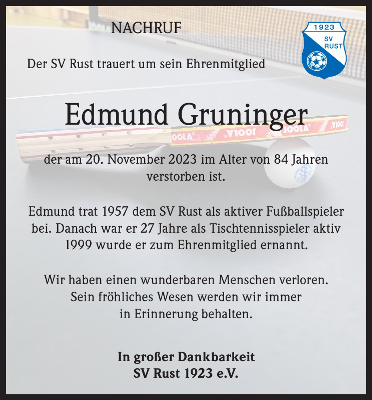 <p>NACHRUF<br />Der SV Rust trauert um sein Ehrenmitglied</p><p>Edmund Gruninger<br />der am 20. November 2023 im Alter von 84 Jahren<br />verstorben ist.<br />Edmund trat 1957 dem SV Rust als aktiver Fußballspieler<br />bei. Danach war er 27 Jahre als Tischtennisspieler aktiv<br />1999 wurde er zum Ehrenmitglied ernannt.<br />Wir haben einen wunderbaren Menschen verloren.<br />Sein fröhliches Wesen werden wir immer<br />in Erinnerung behalten.<br />In großer Dankbarkeit<br />SV Rust 1923 e.V.</p>