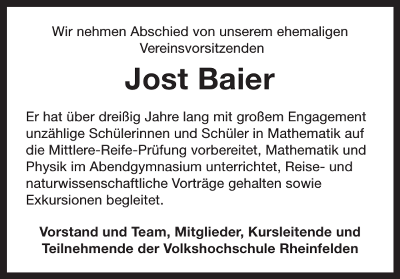 <p>Wir nehmen Abschied von unserem ehemaligen<br />Vereinsvorsitzenden</p><p>Jost Baier<br />Er hat über dreißig Jahre lang mit großem Engagement<br />unzählige Schülerinnen und Schüler in Mathematik auf<br />die Mittlere-Reife-Prüfung vorbereitet, Mathematik und<br />Physik im Abendgymnasium unterrichtet, Reise- und<br />naturwissenschaftliche Vorträge gehalten sowie<br />Exkursionen begleitet.<br />Vorstand und Team, Mitglieder, Kursleitende und<br />Teilnehmende der Volkshochschule Rheinfelden</p>