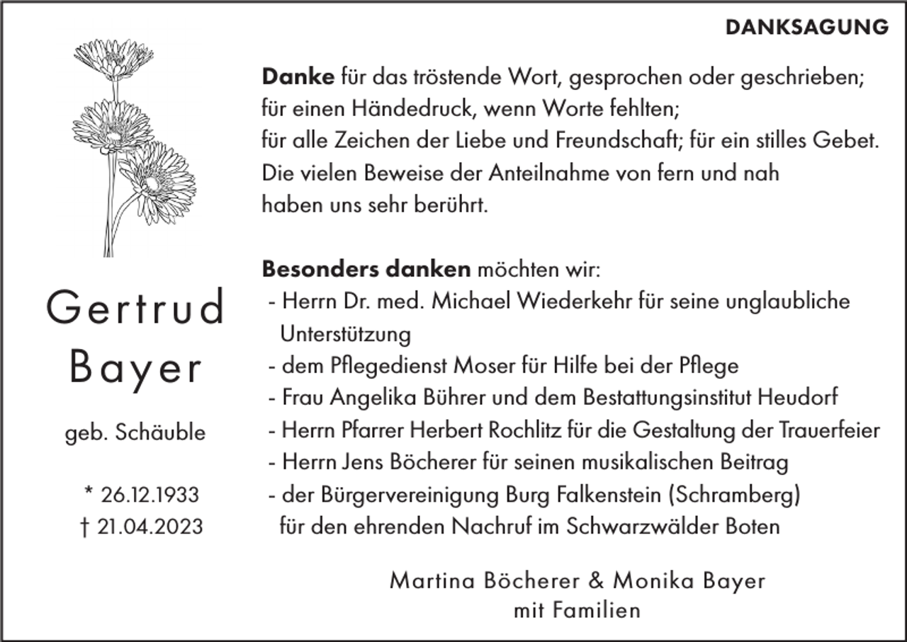 <p>DANKSAGUNG</p><p>Danke für das tröstende Wort, gesprochen oder geschrieben;<br />für einen Händedruck, wenn Worte fehlten;<br />für alle Zeichen der Liebe und Freundschaft; für ein stilles Gebet.<br />Die vielen Beweise der Anteilnahme von fern und nah<br />haben uns sehr berührt.</p><p>Ger trud<br />Bayer<br />geb. Schäuble<br />* 26.12.1933<br />† 21.04.2023</p><p>Besonders danken möchten wir:<br />- Herrn Dr. med. Michael Wiederkehr für seine unglaubliche<br />Unterstützung<br />- dem Pflegedienst Moser für Hilfe bei der Pflege<br />- Frau Angelika Bührer und dem Bestattungsinstitut Heudorf<br />- Herrn Pfarrer Herbert Rochlitz für die Gestaltung der Trauerfeier<br />- Herrn Jens Böcherer für seinen musikalischen Beitrag<br />- der Bürgervereinigung Burg Falkenstein (Schramberg)<br />für den ehrenden Nachruf im Schwarzwälder Boten<br />Martina Böcherer &amp; Monika Bayer<br />mit Familien</p>