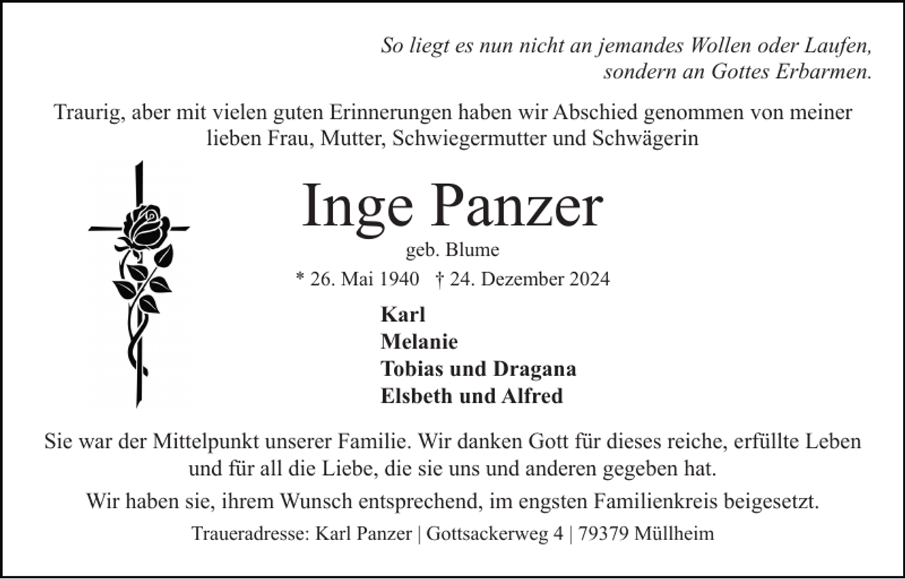 <p>So liegt es nun nicht an jemandes Wollen oder Laufen,<br />sondern an Gottes Erbarmen.<br />Traurig, aber mit vielen guten Erinnerungen haben wir Abschied genommen von meiner<br />lieben Frau, Mutter, Schwiegermutter und Schwägerin</p><p>Inge Panzer</p><p>geb. Blume<br />* 26. Mai 1940 † 24. Dezember 2024</p><p>Karl<br />Melanie<br />Tobias und Dragana<br />Elsbeth und Alfred<br />Sie war der Mittelpunkt unserer Familie. Wir danken Gott für dieses reiche, erfüllte Leben<br />und für all die Liebe, die sie uns und anderen gegeben hat.<br />Wir haben sie, ihrem Wunsch entsprechend, im engsten Familienkreis beigesetzt.<br />Traueradresse: Karl Panzer | Gottsackerweg 4 | 79379 Müllheim</p>