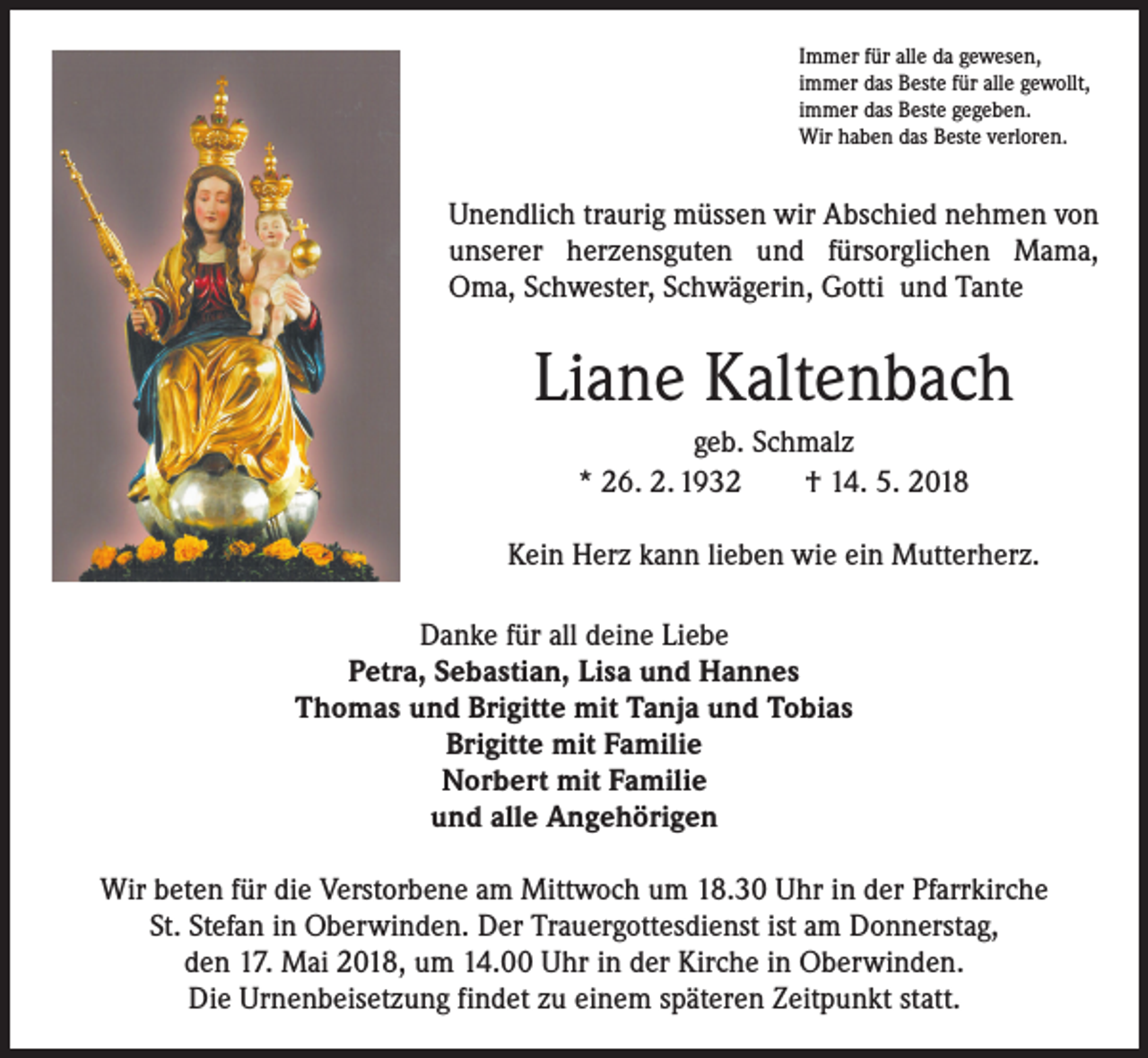 <p>Immer für alle da gewesen,<br />immer das Beste für alle gewollt,<br />immer das Beste gegeben.<br />Wir haben das Beste verloren.</p><p>Unendlich traurig müssen wir Abschied nehmen von<br />unserer herzensguten und fürsorglichen Mama,<br />Oma, Schwester, Schwägerin, Gotti und Tante</p><p>Liane Kaltenbach<br />geb. Schmalz<br />* 26. 2. 1932 † 14. 5. 2018<br />Kein Herz kann lieben wie ein Mutterherz.<br />Danke für all deine Liebe<br />Petra, Sebastian, Lisa und Hannes<br />Thomas und Brigitte mit Tanja und Tobias<br />Brigitte mit Familie<br />Norbert mit Familie<br />und alle Angehörigen<br />Wir beten für die Verstorbene am Mittwoch um 18.30 Uhr in der Pfarrkirche<br />St. Stefan in Oberwinden. Der Trauergottesdienst ist am Donnerstag,<br />den 17. Mai 2018, um 14.00 Uhr in der Kirche in Oberwinden.<br />Die Urnenbeisetzung findet zu einem späteren Zeitpunkt statt.</p>