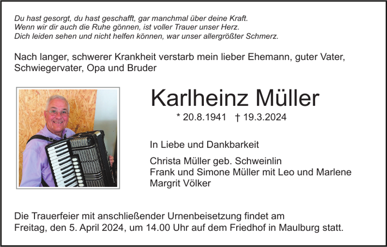 <p>Du hast gesorgt, du hast geschafft, gar manchmal über deine Kraft.<br />Wenn wir dir auch die Ruhe gönnen, ist voller Trauer unser Herz.<br />Dich leiden sehen und nicht helfen können, war unser allergrößter Schmerz.</p><p>Nach langer, schwerer Krankheit verstarb mein lieber Ehemann, guter Vater,<br />Schwiegervater, Opa und Bruder</p><p>Karlheinz Müller<br />* 20.8.1941 † 19.3.2024<br />In Liebe und Dankbarkeit<br />Christa Müller geb. Schweinlin<br />Frank und Simone Müller mit Leo und Marlene<br />Margrit Völker<br />Die Trauerfeier mit anschließender Urnenbeisetzung findet am<br />Freitag, den 5. April 2024, um 14.00 Uhr auf dem Friedhof in Maulburg statt.</p>