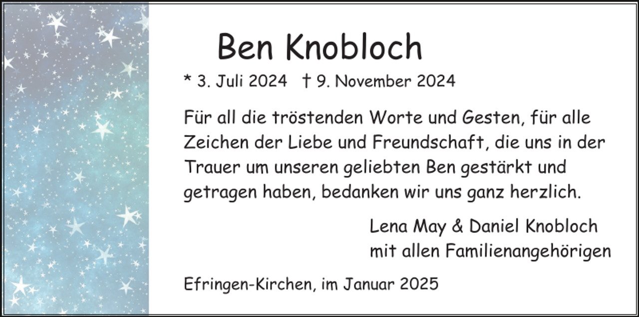 <p>Ben Knobloch<br />* 3. Juli 2024 † 9. November 2024</p><p>Für all die tröstenden Worte und Gesten, für alle<br />Zeichen der Liebe und Freundschaft, die uns in der<br />Trauer um unseren geliebten Ben gestärkt und<br />getragen haben, bedanken wir uns ganz herzlich.<br />Lena May &amp; Daniel Knobloch<br />mit allen Familienangehörigen<br />Efringen-Kirchen, im Januar 2025</p>