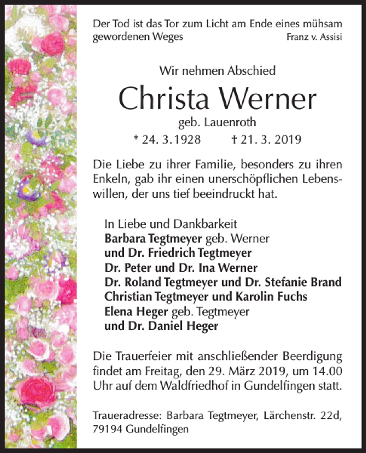<p>Der Tod ist das Tor zum Licht am Ende eines mühsam<br />gewordenen Weges<br />Franz v. Assisi</p><p>Wir nehmen Abschied</p><p>Christa Werner<br />geb. Lauenroth<br />* 24. 3. 1928<br />† 21. 3. 2019</p><p>Die Liebe zu ihrer Familie, besonders zu ihren<br />Enkeln, gab ihr einen unerschöpflichen Lebenswillen, der uns tief beeindruckt hat.<br />In Liebe und Dankbarkeit<br />Barbara Tegtmeyer geb. Werner<br />und Dr. Friedrich Tegtmeyer<br />Dr. Peter und Dr. Ina Werner<br />Dr. Roland Tegtmeyer und Dr. Stefanie Brand<br />Christian Tegtmeyer und Karolin Fuchs<br />Elena Heger geb. Tegtmeyer<br />und Dr. Daniel Heger<br />Die Trauerfeier mit anschließender Beerdigung<br />findet am Freitag, den 29. März 2019, um 14.00<br />Uhr auf dem Waldfriedhof in Gundelfingen statt.<br />Traueradresse: Barbara Tegtmeyer, Lärchenstr. 22d,<br />79194 Gundelfingen</p>