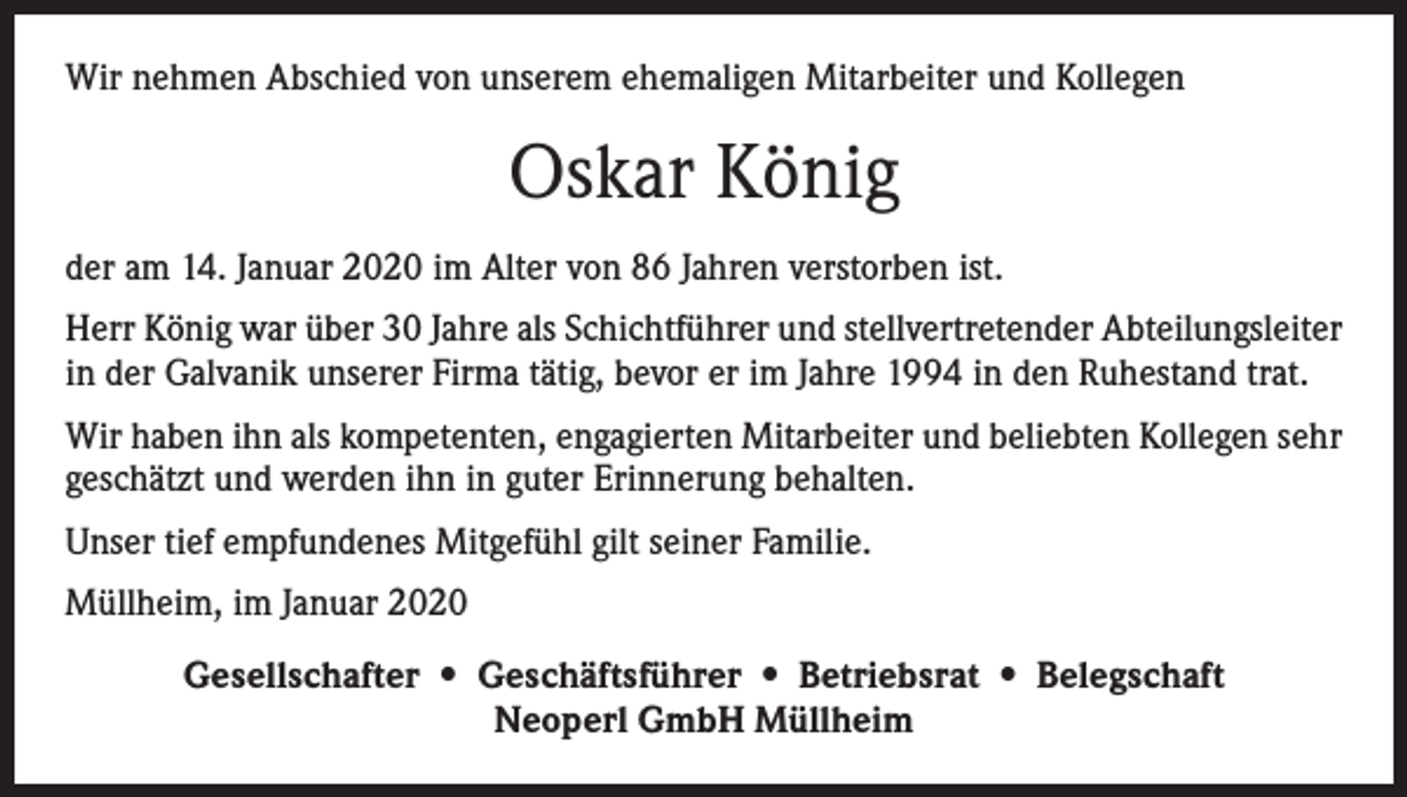 <p>Wir nehmen Abschied von unserem ehemaligen Mitarbeiter und Kollegen</p><p>Oskar König<br />der am 14. Januar 2020 im Alter von 86 Jahren verstorben ist.<br />Herr König war über 30 Jahre als Schichtführer und stellvertretender Abteilungsleiter<br />in der Galvanik unserer Firma tätig, bevor er im Jahre 1994 in den Ruhestand trat.<br />Wir haben ihn als kompetenten, engagierten Mitarbeiter und beliebten Kollegen sehr<br />geschätzt und werden ihn in guter Erinnerung behalten.<br />Unser tief empfundenes Mitgefühl gilt seiner Familie.<br />Müllheim, im Januar 2020<br />Gesellschafter • Geschäftsführer • Betriebsrat • Belegschaft<br />Neoperl GmbH Müllheim</p>