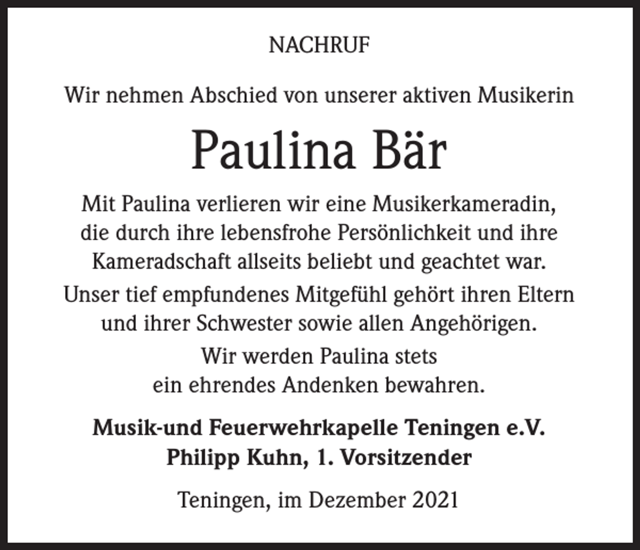 <p>NACHRUF<br />Wir nehmen Abschied von unserer aktiven Musikerin</p><p>Paulina Bär<br />Mit Paulina verlieren wir eine Musikerkameradin,<br />die durch ihre lebensfrohe Persönlichkeit und ihre<br />Kameradschaft allseits beliebt und geachtet war.<br />Unser tief empfundenes Mitgefühl gehört ihren Eltern<br />und ihrer Schwester sowie allen Angehörigen.<br />Wir werden Paulina stets<br />ein ehrendes Andenken bewahren.<br />Musik-und Feuerwehrkapelle Teningen e.V.<br />Philipp Kuhn, 1. Vorsitzender<br />Teningen, im Dezember 2021</p>