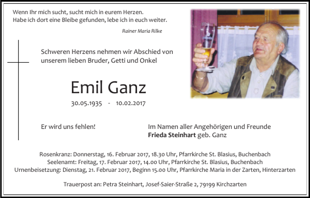 <p>Wenn Ihr mich sucht, sucht mich in eurem Herzen.<br />Habe ich dort eine Bleibe gefunden, lebe ich in euch weiter.<br />Rainer Maria Rilke</p><p>Schweren Herzens nehmen wir Abschied von<br />unserem lieben Bruder, Getti und Onkel</p><p>Emil Ganz<br />30.05.1935 - 10.02.2017</p><p>Er wird uns fehlen!</p><p>Im Namen aller Angehörigen und Freunde<br />Frieda Steinhart geb. Ganz</p><p>Rosenkranz: Donnerstag, 16. Februar 2017, 18.30 Uhr, Pfarrkirche St. Blasius, Buchenbach<br />Seelenamt: Freitag, 17. Februar 2017, 14.00 Uhr, Pfarrkirche St. Blasius, Buchenbach<br />Urnenbeisetzung: Dienstag, 21. Februar 2017, Beginn 15.00 Uhr, Pfarrkirche Maria in der Zarten, Hinterzarten<br />Trauerpost an: Petra Steinhart, Josef-Saier-Straße 2, 79199 Kirchzarten</p>