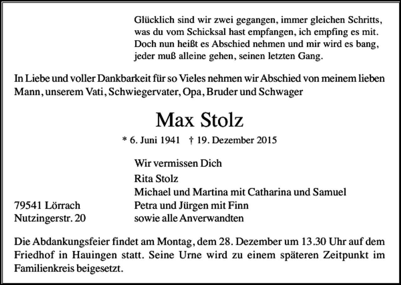 <p>Glücklich sind wir zwei gegangen, immer gleichen Schritts,<br />was du vom Schicksal hast empfangen, ich empfing es mit.<br />Doch nun heißt es Abschied nehmen und mir wird es bang,<br />jeder muß alleine gehen, seinen letzten Gang.</p><p>In Liebe und voller Dankbarkeit für so Vieles nehmen wir Abschied von meinem lieben<br />Mann, unserem Vati, Schwiegervater, Opa, Bruder und Schwager</p><p>Max Stolz<br />* 6. Juni 1941 † 19. Dezember 2015</p><p>79541 Lörrach<br />Nutzingerstr. 20</p><p>Wir vermissen Dich<br />Rita Stolz<br />Michael und Martina mit Catharina und Samuel<br />Petra und Jürgen mit Finn<br />sowie alle Anverwandten</p><p>Die Abdankungsfeier findet am Montag, dem 28. Dezember um 13.30 Uhr auf dem<br />Friedhof in Hauingen statt. Seine Urne wird zu einem späteren Zeitpunkt im<br />Familienkreis beigesetzt.</p>
