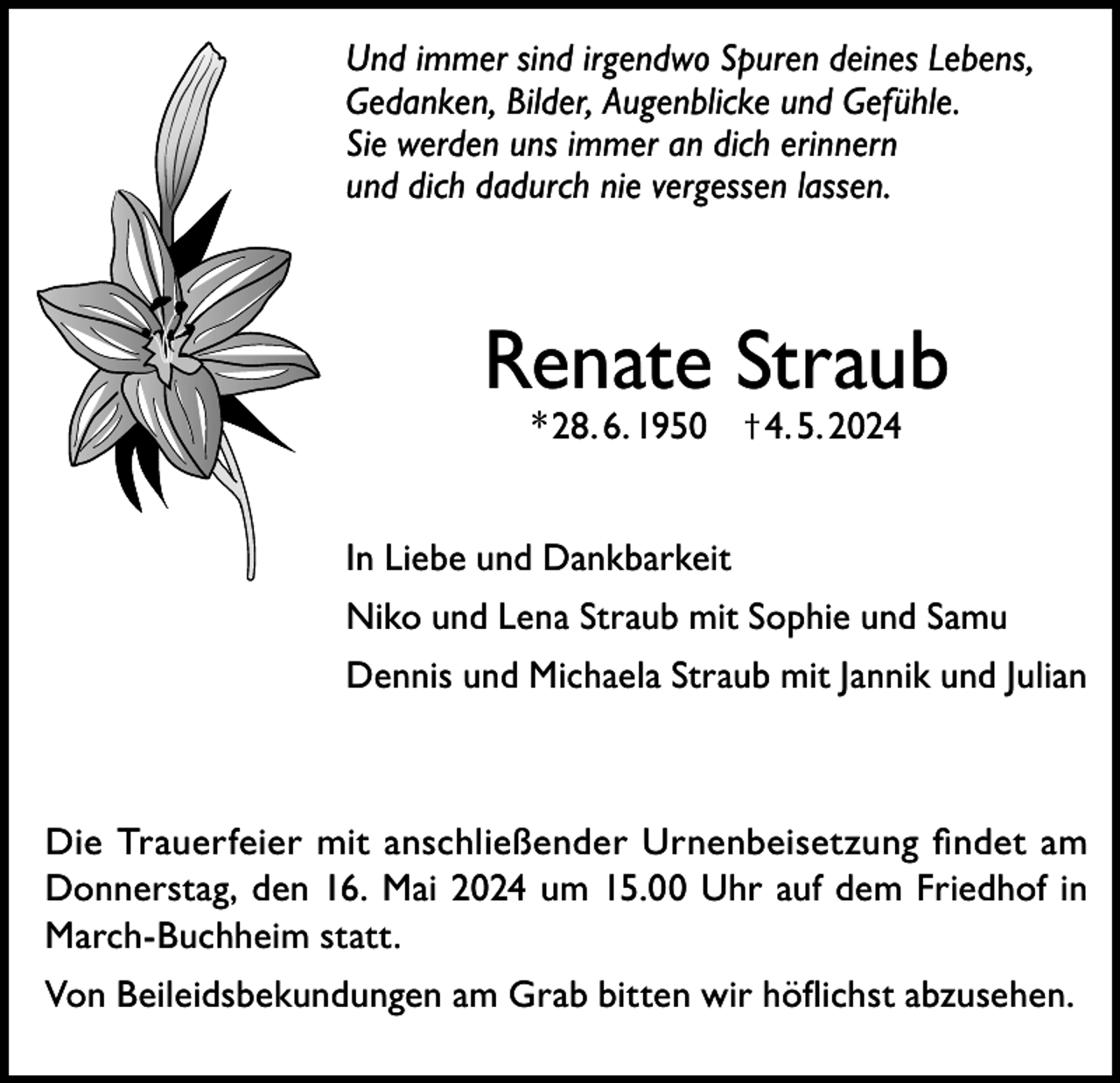 <p>Und immer sind irgendwo Spuren deines Lebens,<br />Gedanken, Bilder, Augenblicke und Gefühle.<br />Sie werden uns immer an dich erinnern<br />und dich dadurch nie vergessen lassen.</p><p>Renate Straub<br />* 28. 6. 1950 † 4. 5. 2024</p><p>In Liebe und Dankbarkeit<br />Niko und Lena Straub mit Sophie und Samu<br />Dennis und Michaela Straub mit Jannik und Julian</p><p>Die Trauerfeier mit anschließender Urnenbeisetzung findet am<br />Donnerstag, den 16. Mai 2024 um 15.00 Uhr auf dem Friedhof in<br />March-Buchheim statt.<br />Von Beileidsbekundungen am Grab bitten wir höflichst abzusehen.</p>