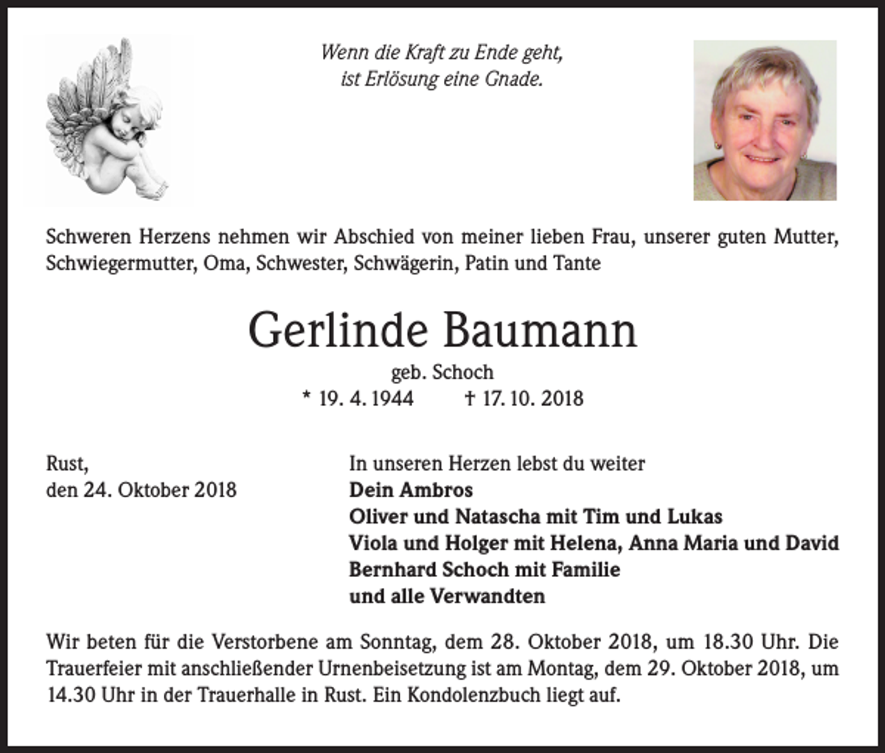 <p>Wenn die Kraft zu Ende geht,<br />ist Erlösung eine Gnade.</p><p>Schweren Herzens nehmen wir Abschied von meiner lieben Frau, unserer guten Mutter,<br />Schwiegermutter, Oma, Schwester, Schwägerin, Patin und Tante</p><p>Gerlinde Baumann<br />geb. Schoch<br />* 19. 4. 1944<br />† 17. 10. 2018</p><p>Rust,<br />den 24. Oktober 2018</p><p>In unseren Herzen lebst du weiter<br />Dein Ambros<br />Oliver und Natascha mit Tim und Lukas<br />Viola und Holger mit Helena, Anna Maria und David<br />Bernhard Schoch mit Familie<br />und alle Verwandten</p><p>Wir beten für die Verstorbene am Sonntag, dem 28. Oktober 2018, um 18.30 Uhr. Die<br />Trauerfeier mit anschließender Urnenbeisetzung ist am Montag, dem 29. Oktober 2018, um<br />14.30 Uhr in der Trauerhalle in Rust. Ein Kondolenzbuch liegt auf.</p>
