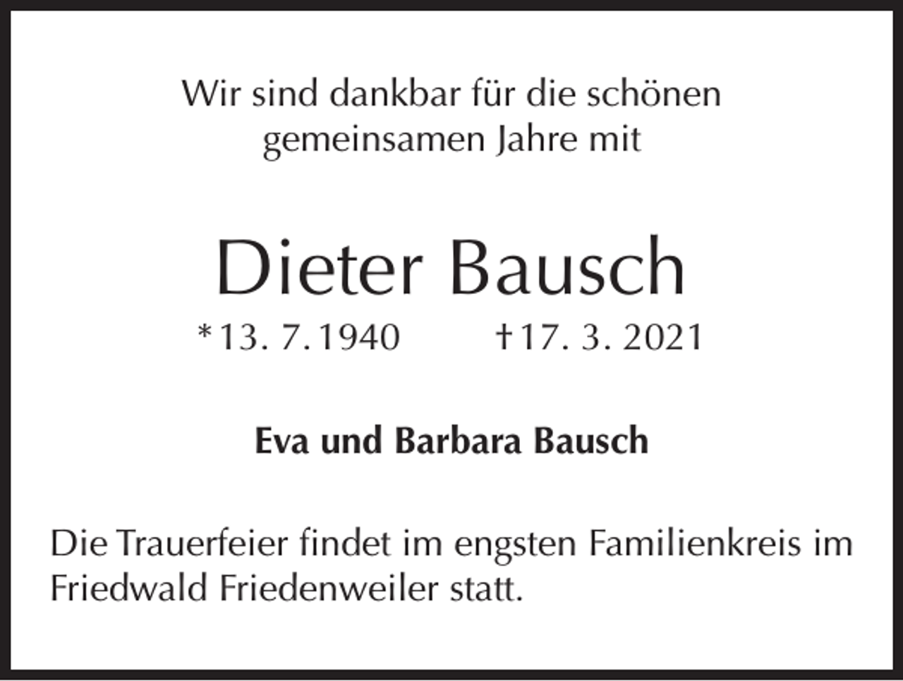 <p>Wir sind dankbar für die schönen<br />gemeinsamen Jahre mit</p><p>Dieter Bausch</p><p>* 13. 7. 1940</p><p>† 17. 3. 2021</p><p>Eva und Barbara Bausch<br />Die Trauerfeier findet im engsten Familienkreis im<br />Friedwald Friedenweiler statt.</p>
