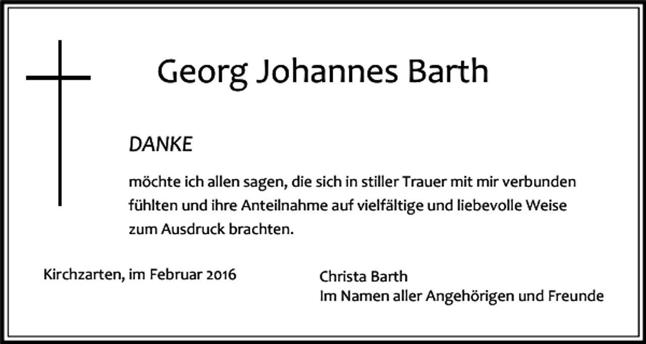 <p>Georg Johannes Barth<br />DANKE<br />möchte ich allen sagen, die sich in stiller Trauer mit mir verbunden<br />fühlten und ihre Anteilnahme auf vielfältige und liebevolle Weise<br />zum Ausdruck brachten.<br />Kirchzarten, im Februar 2016</p><p>Christa Barth<br />Im Namen aller Angehörigen und Freunde</p>