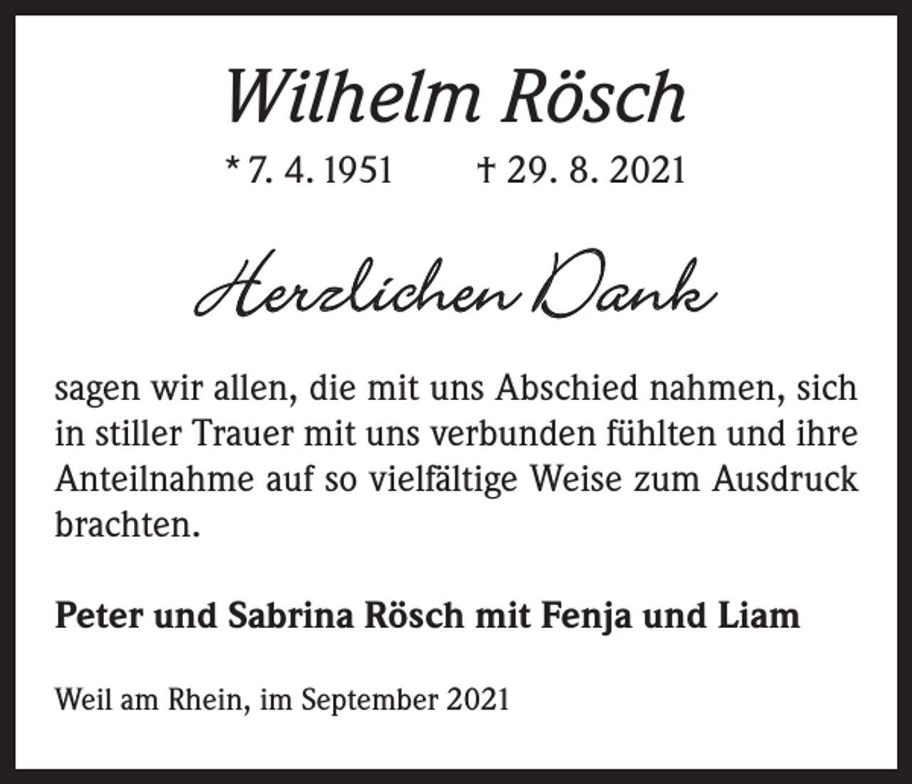 <p>Wilhelm Rösch<br />* 7. 4. 1951 † 29. 8. 2021</p><p>Herzlichen Dank<br />sagen wir allen, die mit uns Abschied nahmen, sich<br />in stiller Trauer mit uns ­verbunden fühlten und ihre<br />Anteilnahme auf so ­vielfältige Weise zum Ausdruck<br />brachten.<br />Peter und Sabrina Rösch mit Fenja und Liam<br />Weil am Rhein, im September 2021</p>