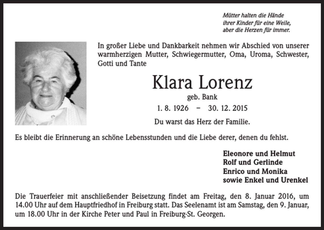 <p>Mütter halten die Hände<br />ihrer Kinder für eine Weile,<br />aber die Herzen für immer.</p><p>In großer Liebe und Dankbarkeit nehmen wir Abschied von unserer<br />warm­herzigen Mutter, Schwiegermutter, Oma, Uroma, Schwester,<br />Gotti und Tante</p><p>Klara Lorenz<br />geb. Bank<br />1. 8. 1926 – 30. 12. 2015</p><p>Du warst das Herz der Familie.<br />Es bleibt die Erinnerung an schöne Lebensstunden und die Liebe derer, denen du fehlst.<br />Eleonore und Helmut<br />Rolf und Gerlinde<br />Enrico und Monika<br />sowie Enkel und Urenkel<br />Die Trauerfeier mit anschließender Beisetzung findet am Freitag, den 8. Januar 2016, um<br />14.00 Uhr auf dem Hauptfriedhof in Freiburg statt. Das Seelenamt ist am Samstag, den 9. Januar,­<br />um 18.00 Uhr in der Kirche Peter und Paul in Freiburg-St. Georgen.</p>