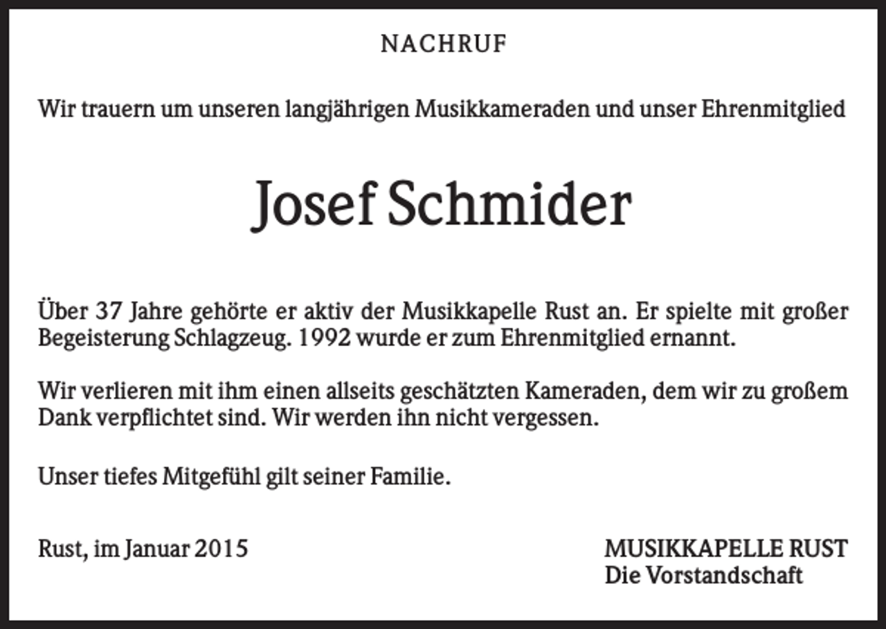 <p>N AC H RU F<br />Wir trauern um unseren langjährigen Musikkameraden und unser Ehrenmitglied</p><p>Josef Schmider<br />Über 37 Jahre gehörte er aktiv der Musikkapelle Rust an. Er spielte mit großer<br />Begeisterung Schlagzeug. 1992 wurde er zum Ehrenmitglied ernannt.<br />Wir verlieren mit ihm einen allseits geschätzten Kameraden, dem wir zu großem<br />Dank verpflichtet sind. Wir werden ihn nicht vergessen.<br />Unser tiefes Mitgefühl gilt seiner Familie.<br />Rust, im Januar 2015</p><p>MUSIKKAPELLE RUST<br />Die Vorstandschaft</p>