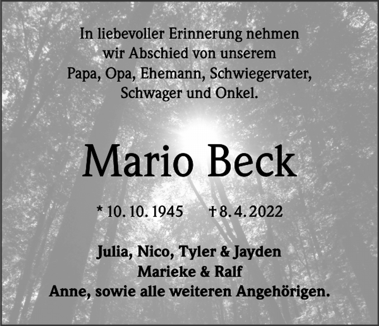 <p>In liebevoller Erinnerung nehmen<br />wir Abschied von unserem<br />Papa, Opa, Ehemann, Schwiegervater,<br />Schwager und Onkel.</p><p>Mario Beck<br />* 10. 10. 1945</p><p>† 8. 4. 2022</p><p>Julia, Nico, Tyler &amp; Jayden<br />Marieke &amp; Ralf<br />Anne, sowie alle weiteren Angehörigen.</p>