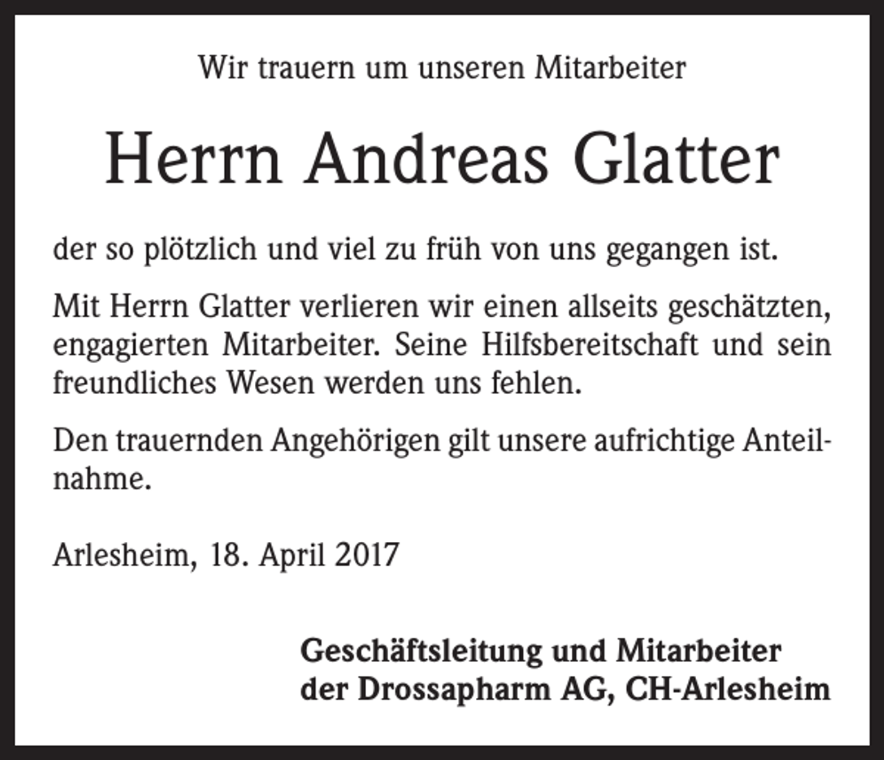 <p>Wir trauern um unseren Mitarbeiter</p><p>Herrn Andreas Glatter<br />der so plötzlich und viel zu früh von uns gegangen ist.<br />Mit Herrn Glatter verlieren wir einen allseits geschätzten,<br />engagierten Mitarbeiter. Seine Hilfsbereitschaft und sein<br />freundliches Wesen werden uns fehlen.<br />Den trauernden Angehörigen gilt unsere aufrichtige Anteilnahme.<br />Arlesheim, 18. April 2017<br />Geschäftsleitung und Mitarbeiter<br />der Drossapharm AG, CH-Arlesheim</p>