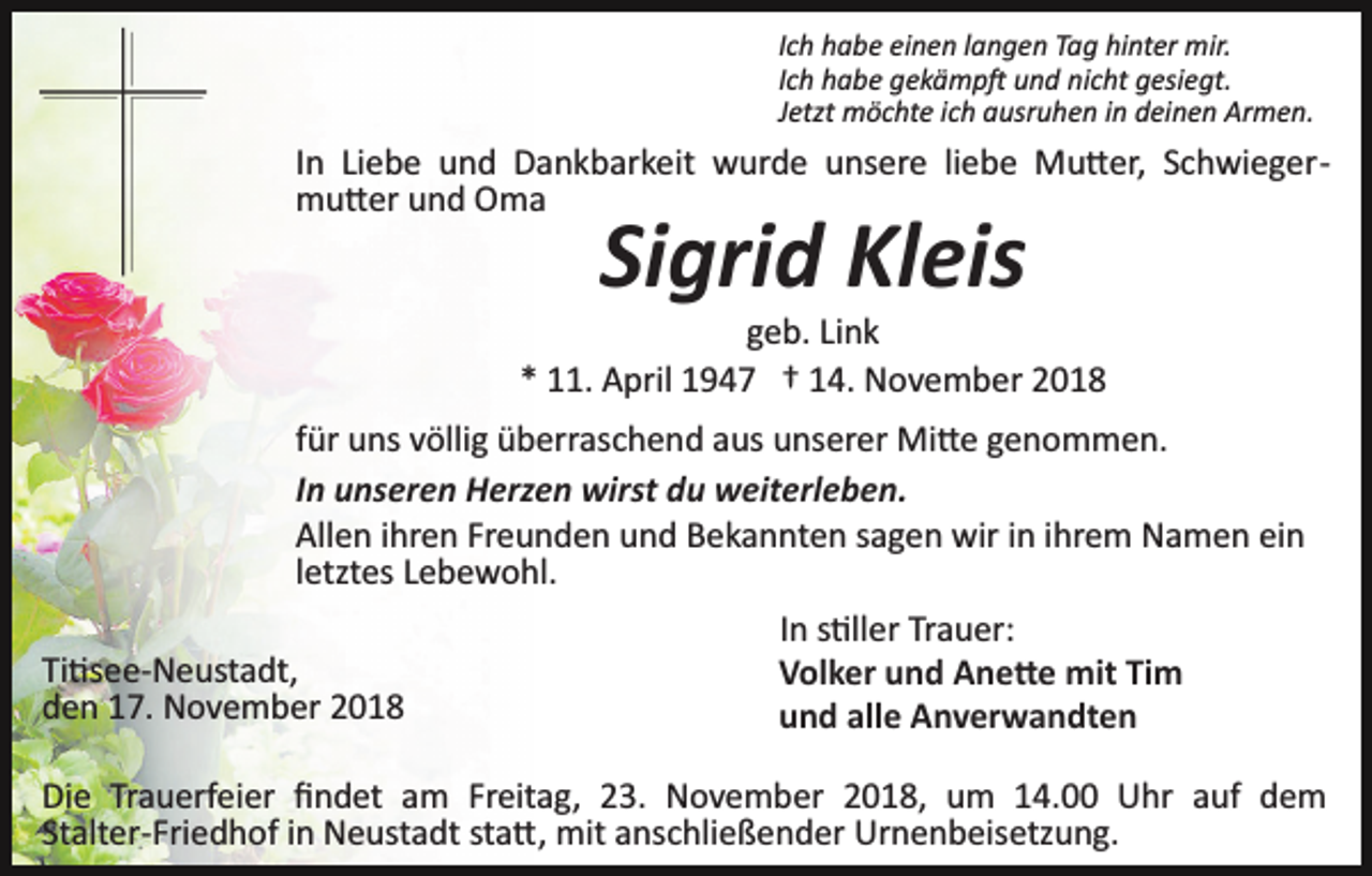 <p>Ich habe einen langen Tag hinter mir.<br />Ich habe gekämp� und nicht gesiegt.<br />Jetzt möchte ich ausruhen in deinen Armen.</p><p>In Liebe und Dankbarkeit wurde unsere liebe Mu�er, Schwieger­<br />mu�er und Oma</p><p>Sigrid Kleis<br />geb. Link<br />* 11. April 1947 † 14. November 2018<br />für uns völlig überraschend aus unserer Mi�e genommen.<br />In unseren Herzen wirst du weiterleben.<br />Allen ihren Freunden und Bekannten sagen wir in ihrem Namen ein<br />letztes Lebewohl.<br />In s�ller Trauer:<br />Ti�see­Neustadt,<br />Volker und Ane�e mit Tim<br />den 17. November 2018<br />und alle Anverwandten<br />Die Trauerfeier ﬁndet am Freitag, 23. November 2018, um 14.00 Uhr auf dem<br />Stalter­Friedhof in Neustadt sta�, mit anschließender Urnenbeisetzung.</p>