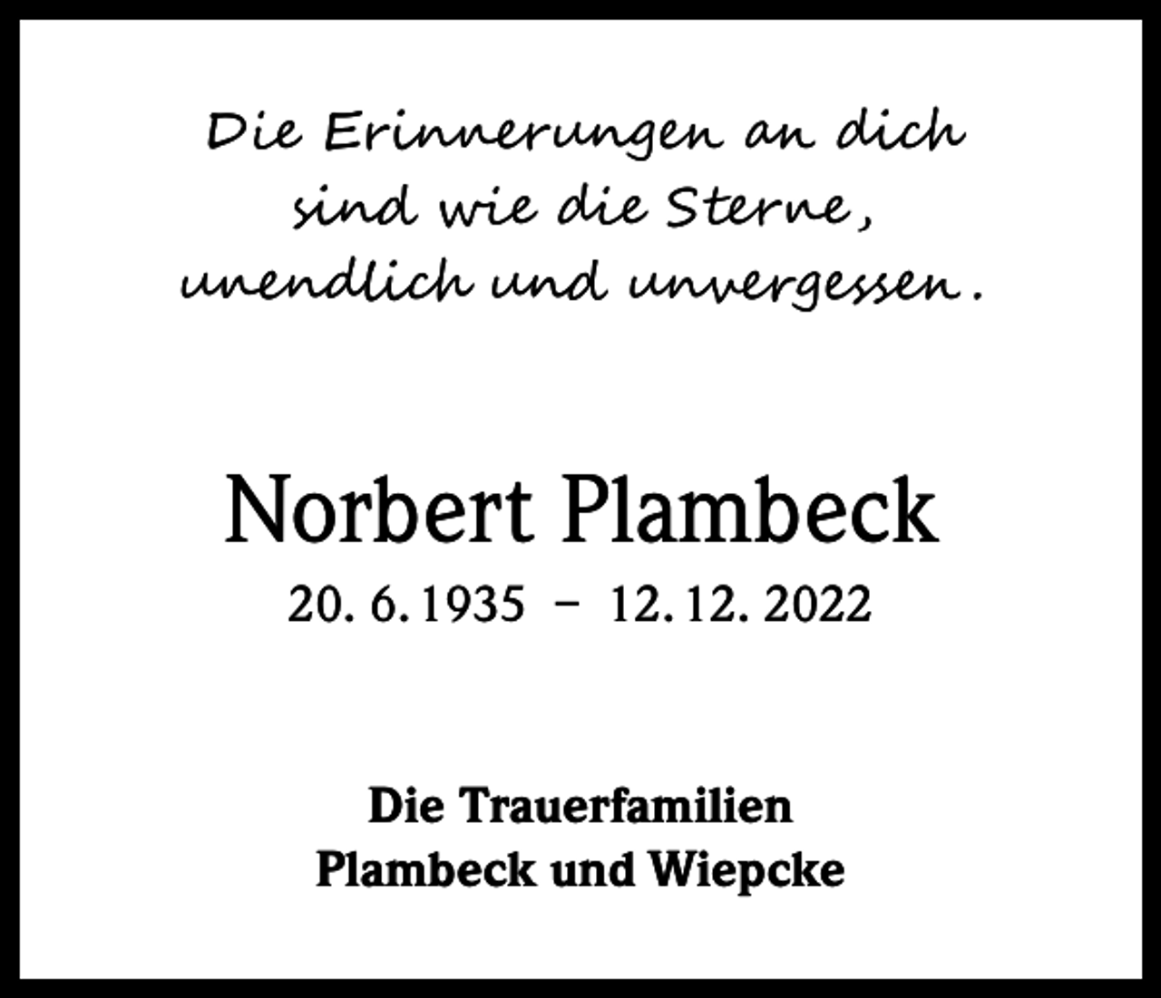 <p>Die Erinnerungen an dich<br />sind wie die Sterne ,<br />unendlich und unvergessen .</p><p>Norbert Plambeck<br />20. 6. 1935 – 12. 12. 2022</p><p>Die Trauerfamilien<br />Plambeck und Wiepcke</p>