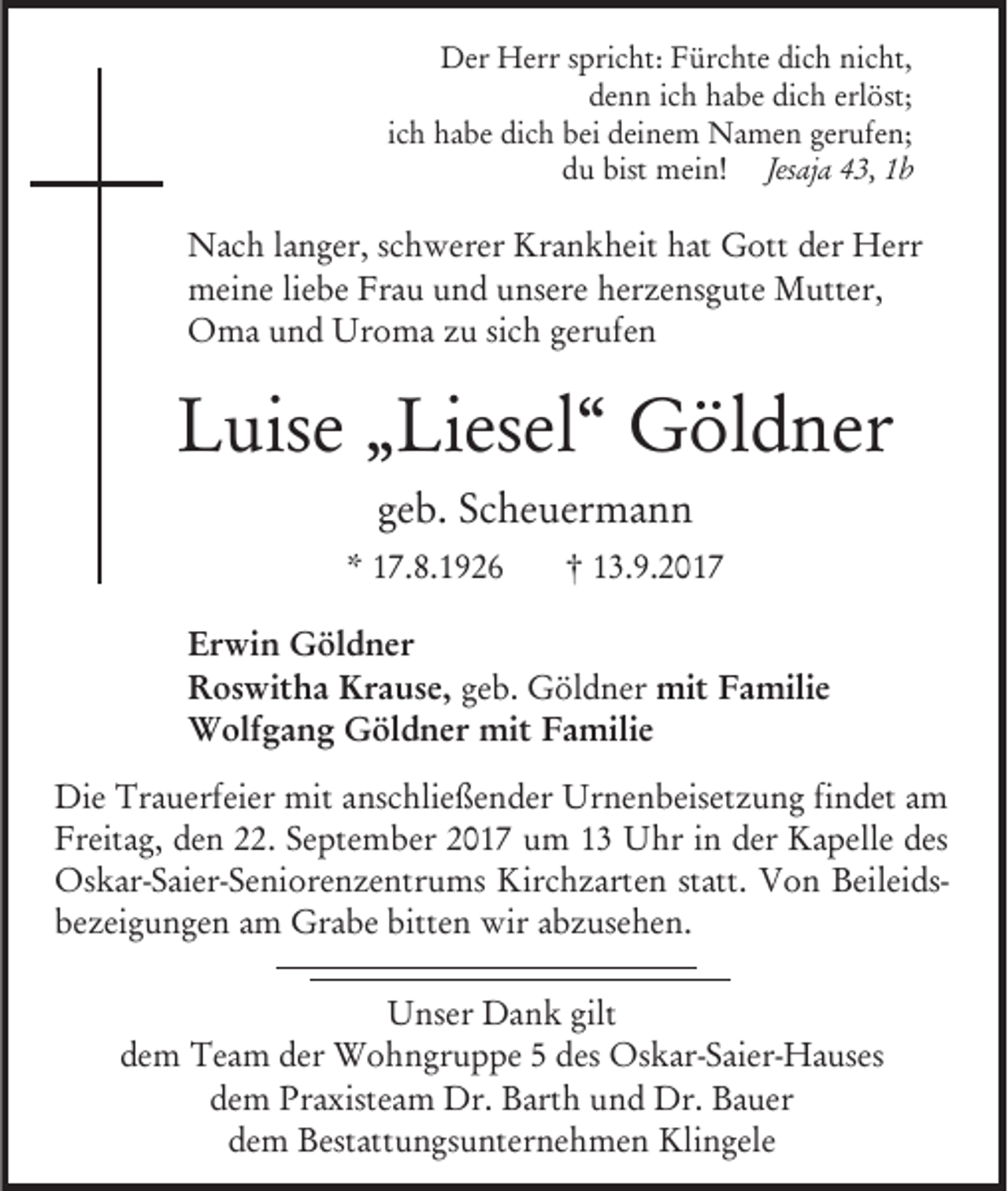 <p>Der Herr spricht: Fürchte dich nicht,<br />denn ich habe dich erlöst;<br />ich habe dich bei deinem Namen gerufen;<br />du bist mein! Jesaja 43, 1b</p><p>Nach langer, schwerer Krankheit hat Gott der Herr<br />meine liebe Frau und unsere herzensgute Mutter,<br />Oma und Uroma zu sich gerufen</p><p>Luise „Liesel“ Göldner<br />geb. Scheuermann<br />* 17.8.1926</p><p>† 13.9.2017</p><p>Erwin Göldner<br />Roswitha Krause, geb. Göldner mit Familie<br />Wolfgang Göldner mit Familie<br />Die Trauerfeier mit anschließender Urnenbeisetzung findet am<br />Freitag, den 22. September 2017 um 13 Uhr in der Kapelle des<br />Oskar-Saier-Seniorenzentrums Kirchzarten statt. Von Beileidsbezeigungen am Grabe bitten wir abzusehen.<br />Unser Dank gilt<br />dem Team der Wohngruppe 5 des Oskar-Saier-Hauses<br />dem Praxisteam Dr. Barth und Dr. Bauer<br />dem Bestattungsunternehmen Klingele</p>