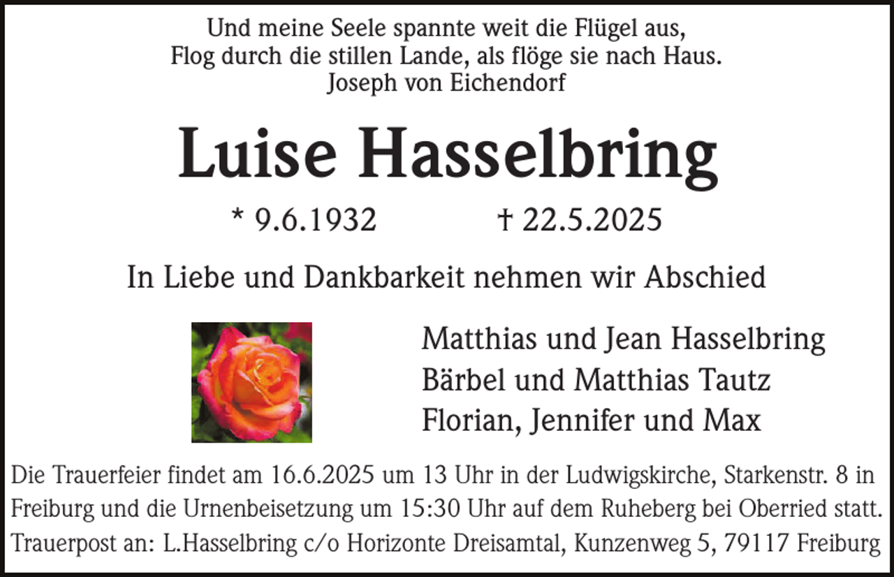 <p>Und meine Seele spannte weit die Flügel aus,<br />Flog durch die stillen Lande, als flöge sie nach Haus.<br />Joseph von Eichendorf</p><p>Luise Hasselbring<br />* 9.6.1932</p><p>† 22.5.2025</p><p>In Liebe und Dankbarkeit nehmen wir Abschied<br />Matthias und Jean Hasselbring<br />Bärbel und Matthias Tautz<br />Florian, Jennifer und Max<br />Die Trauerfeier findet am 16.6.2025 um 13 Uhr in der Ludwigskirche, Starkenstr. 8 in<br />Freiburg und die Urnenbeisetzung um 15:30 Uhr auf dem Ruheberg bei Oberried statt.<br />Trauerpost an: L.Hasselbring c/o Horizonte Dreisamtal, Kunzenweg 5, 79117 Freiburg</p>
