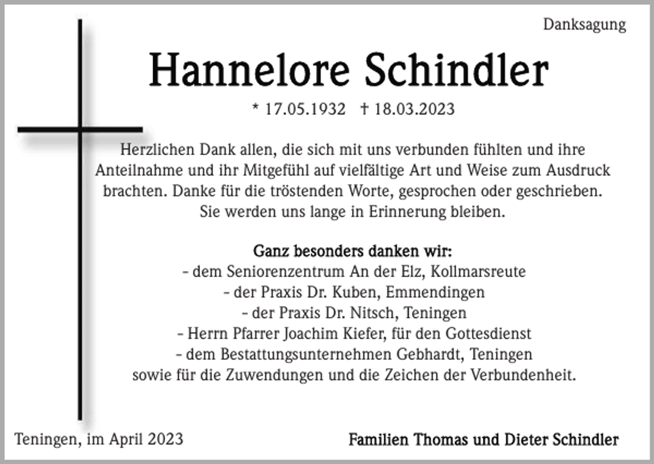 <p>Danksagung</p><p>* 17.05.1932 † 18.03.2023<br />Herzlichen Dank allen, die sich mit uns verbunden fühlten und ihre<br />Anteilnahme und ihr Mitgefühl auf vielfältige Art und Weise zum Ausdruck<br />brachten. Danke für die tröstenden Worte, gesprochen oder geschrieben.<br />Sie werden uns lange in Erinnerung bleiben.</p><p>- dem Seniorenzentrum An der Elz, Kollmarsreute<br />- der Praxis Dr. Kuben, Emmendingen<br />- der Praxis Dr. Nitsch, Teningen<br />- Herrn Pfarrer Joachim Kiefer, für den Gottesdienst<br />- dem Bestattungsunternehmen Gebhardt, Teningen<br />sowie für die Zuwendungen und die Zeichen der Verbundenheit.</p><p>Teningen, im April 2023</p>