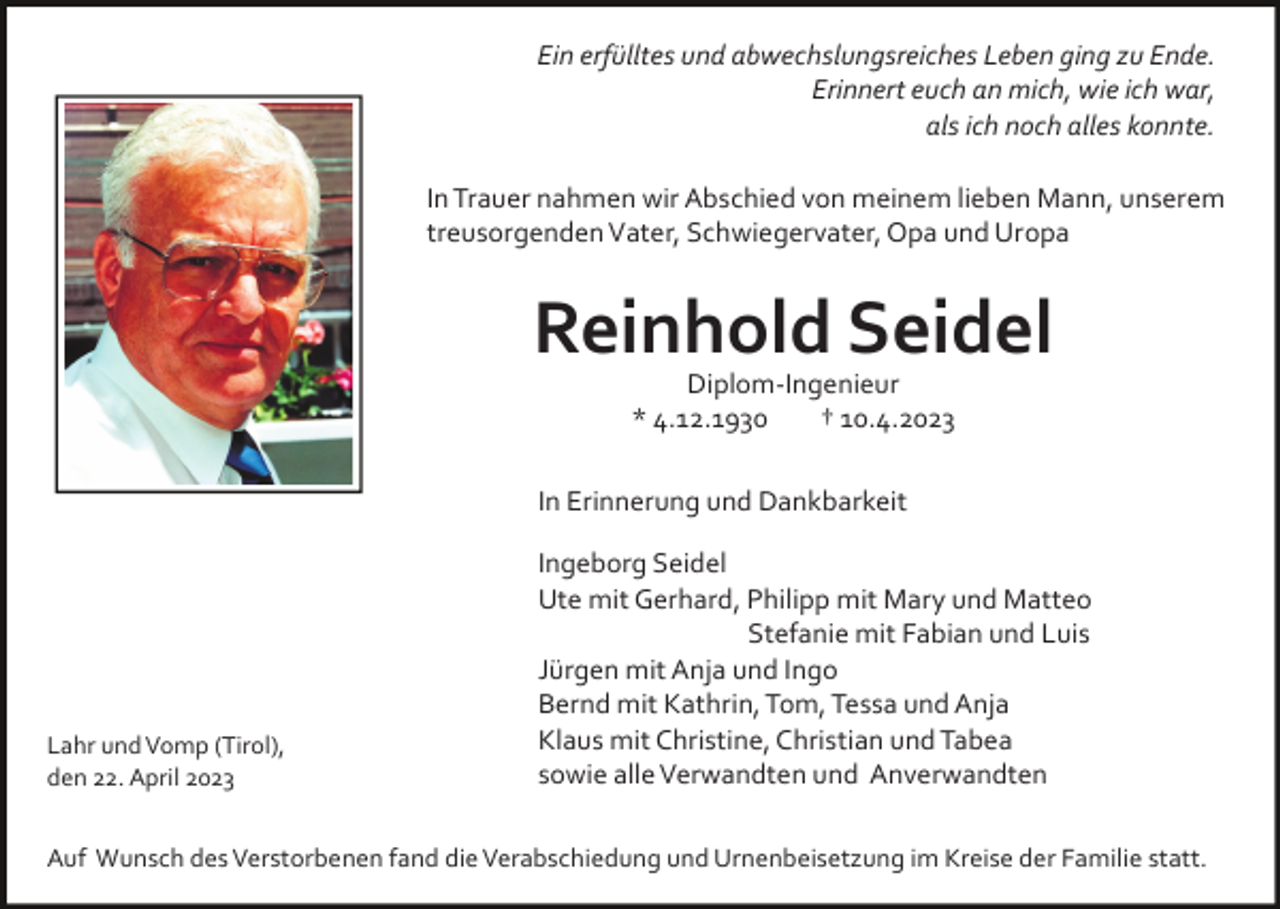 <p>Ein erfülltes und abwechslungsreiches Leben ging zu Ende.<br />Erinnert euch an mich, wie ich war,<br />als ich noch alles konnte.<br />In Trauer nahmen wir Abschied von meinem lieben Mann, unserem<br />treusorgenden Vater, Schwiegervater, Opa und Uropa</p><p>Reinhold Seidel<br />Diplom­Ingenieur<br />* 4.12.1930<br />† 10.4.2023<br />In Erinnerung und Dankbarkeit</p><p>Lahr und Vomp (Tirol),<br />den 22. April 2023</p><p>Ingeborg Seidel<br />Ute mit Gerhard, Philipp mit Mary und Matteo<br />Stefanie mit Fabian und Luis<br />Jürgen mit Anja und Ingo<br />Bernd mit Kathrin, Tom, Tessa und Anja<br />Klaus mit Christine, Christian und Tabea<br />sowie alle Verwandten und Anverwandten</p><p>Auf Wunsch des Verstorbenen fand die Verabschiedung und Urnenbeisetzung im Kreise der Familie statt.</p>