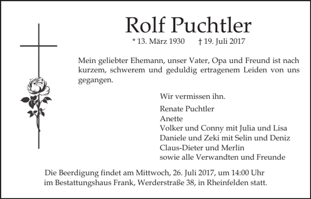 <p>R olf PPuchtler<br />u c htl er<br />Rolf<br />* 13.<br />1 3. März<br />M är z</p><p>† 19.<br />1 9 . Juli<br />J uli</p><p>Mein<br />Freund<br />M ei n g geliebter<br />eli e bt er E Ehemann,<br />h e m a n n, unser<br />u n s er Vater,<br />V at er, Opa<br />O p a und<br />u n d Fr<br />e u n d iist<br />st nnach<br />ac h<br />kurzem,<br />ertragenem<br />k ur z e m, sschwerem<br />c h w er e m und<br />u n d ggeduldig<br />e d ul di g ertr<br />a g e n e m Leiden<br />L ei d e n von<br />v o n uns<br />u ns<br />ggegangen.<br />e g a n g e n.<br />Wirv vermissen<br />Wir<br />er mi s s e n i hihn.<br />n.<br />Renate<br />R e n at e PPuchtler<br />u c htl er<br />A n ett e<br />Anette<br />Volker<br />V ol k er uund<br />n d CConny<br />o n n y mit<br />mit Julia<br />J uli a und<br />u n d Lisa<br />Li s a<br />Daniele<br />D a ni el e uund<br />n d ZZeki<br />e ki mit<br />mit SSelin<br />eli n und<br />u n d Deniz<br />D e ni z<br />Claus-Dieter<br />Cl a u s- Di et er uund<br />n d Merlin<br />M erl i n<br />sowie<br />s o wi e alle<br />all e Verwandten<br />V er w a n dt e n und<br />u n d Freunde<br />Fr e u n d e<br />Die<br />Di<br />e BBeerdigung<br />e er di g u n g fifindet<br />n d et am<br />a m Mittwoch,<br />Mitt w o c h, 226.<br />6. JJuli<br />uli 22017,<br />0 1 7, um<br />u m 114:00<br />4: Uhr<br />U hr<br />iimm Bestattungshaus<br />B e st att u n g s h a u s Frank,<br />Fr an k, Werderstraße<br />W er d er str a ß e 338,<br />8, iin<br />n Rheinfelden<br />R h ei nf el d e n statt.<br />st att.</p>