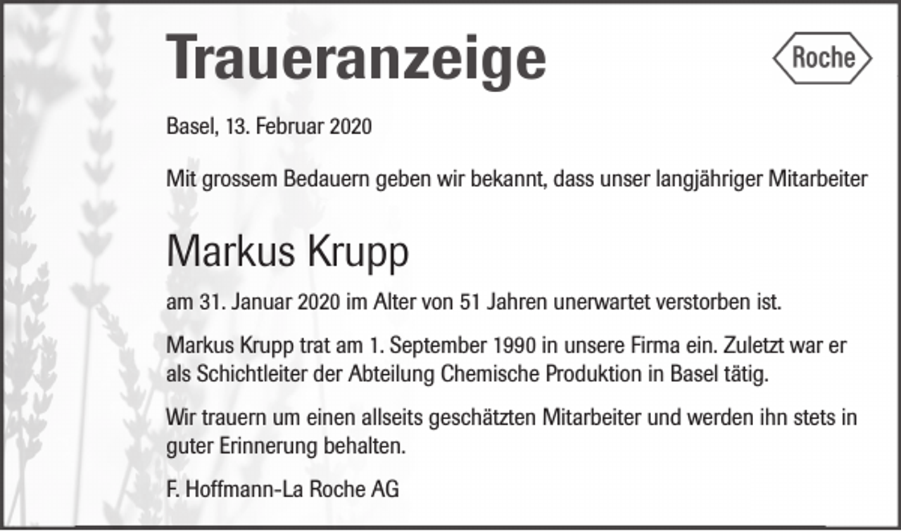 <p>Traueranzeige<br />Basel, 13. Februar 2020<br />Mit grossem Bedauern geben wir bekannt, dass unser langjähriger Mitarbeiter</p><p>Markus Krupp<br />am 31. Januar 2020 im Alter von 51 Jahren unerwartet verstorben ist.<br />Markus Krupp trat am 1. September 1990 in unsere Firma ein. Zuletzt war er<br />als Schichtleiter der Abteilung Chemische Produktion in Basel tätig.<br />Wir trauern um einen allseits geschätzten Mitarbeiter und werden ihn stets in<br />guter Erinnerung behalten.<br />F. Hoffmann-La Roche AG</p>