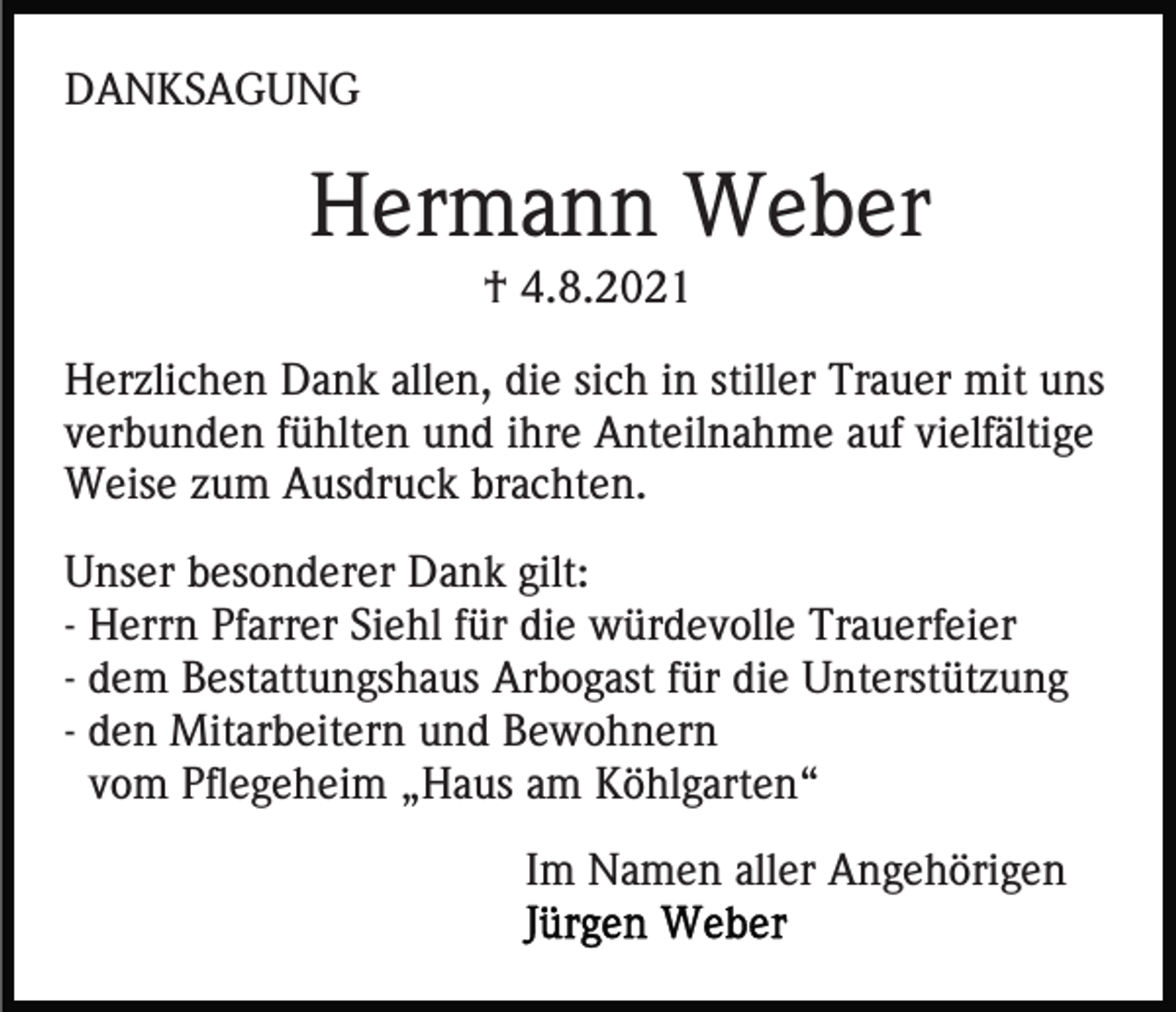 <p>DANKSAGUNG</p><p>Hermann Weber<br />† 4.8.2021<br />Herzlichen Dank allen, die sich in stiller Trauer mit uns<br />verbunden fühlten und ihre Anteilnahme auf vielfältige<br />Weise zum Ausdruck brachten.<br />Unser besonderer Dank gilt:<br />- Herrn Pfarrer Siehl für die würdevolle Trauerfeier<br />- dem Bestattungshaus Arbogast für die Unterstützung<br />- den Mitarbeitern und Bewohnern<br />vom Pflegeheim „Haus am Köhlgarten“<br />Im Namen aller Angehörigen</p>
