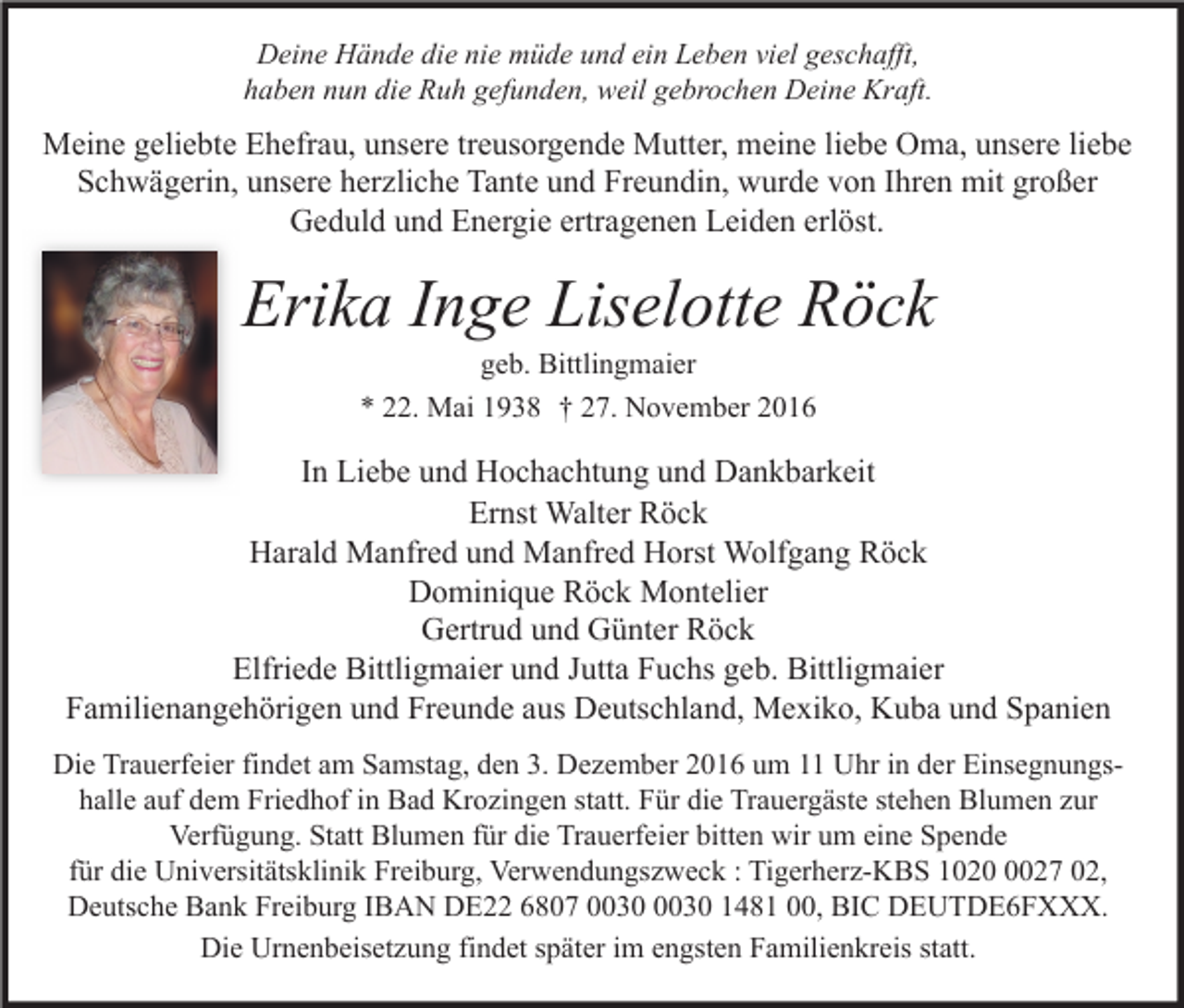 <p>Deine Hände die nie müde und ein Leben viel geschafft,<br />haben nun die Ruh gefunden, weil gebrochen Deine Kraft.</p><p>Meine geliebte Ehefrau, unsere treusorgende Mutter, meine liebe Oma, unsere liebe<br />Schwägerin, unsere herzliche Tante und Freundin, wurde von Ihren mit großer<br />Geduld und Energie ertragenen Leiden erlöst.</p><p>Erika Inge Liselotte Röck<br />geb. Bittlingmaier<br />* 22. Mai 1938 † 27. November 2016</p><p>In Liebe und Hochachtung und Dankbarkeit<br />Ernst Walter Röck<br />Harald Manfred und Manfred Horst Wolfgang Röck<br />Dominique Röck Montelier<br />Gertrud und Günter Röck<br />Elfriede Bittligmaier und Jutta Fuchs geb. Bittligmaier<br />Familienangehörigen und Freunde aus Deutschland, Mexiko, Kuba und Spanien<br />Die Trauerfeier findet am Samstag, den 3. Dezember 2016 um 11 Uhr in der Einsegnungshalle auf dem Friedhof in Bad Krozingen statt. Für die Trauergäste stehen Blumen zur<br />Verfügung. Statt Blumen für die Trauerfeier bitten wir um eine Spende<br />für die Universitätsklinik Freiburg, Verwendungszweck : Tigerherz-KBS 102027 02,<br />Deutsche Bank Freiburg IBAN DE22 6807 1481 00, BIC DEUTDE6FXXX.<br />Die Urnenbeisetzung findet später im engsten Familienkreis statt.</p>