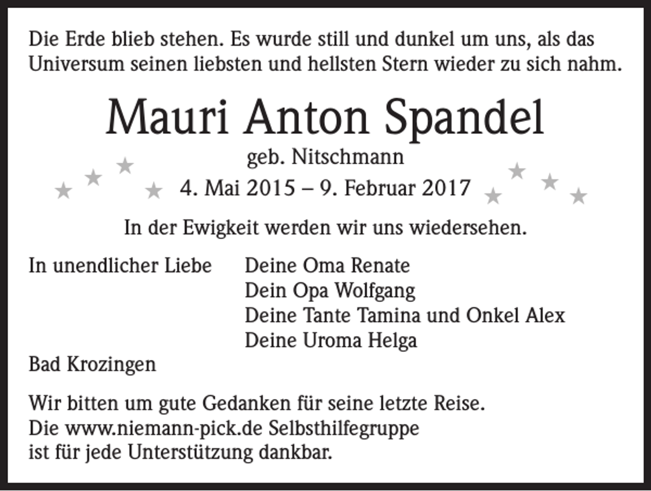 <p>Die Erde blieb stehen. Es wurde still und dunkel um uns, als das<br />Universum seinen liebsten und hellsten Stern wieder zu sich nahm.</p><p>Mauri Anton Spandel<br />★</p><p>★ ★</p><p>geb. Nitschmann<br />★ ★<br />4.<br />Mai<br />2015<br />– 9. Februar 2017 ★<br />★<br />★</p><p>In der Ewigkeit werden wir uns wiedersehen.<br />In unendlicher Liebe</p><p>Bad Krozingen</p><p>Deine Oma Renate<br />Dein Opa Wolfgang<br />Deine Tante Tamina und Onkel Alex<br />Deine Uroma Helga</p><p>Wir bitten um gute Gedanken für seine letzte Reise.<br />Die www.niemann-pick.de Selbsthilfegruppe<br />ist für jede Unterstützung dankbar.</p>