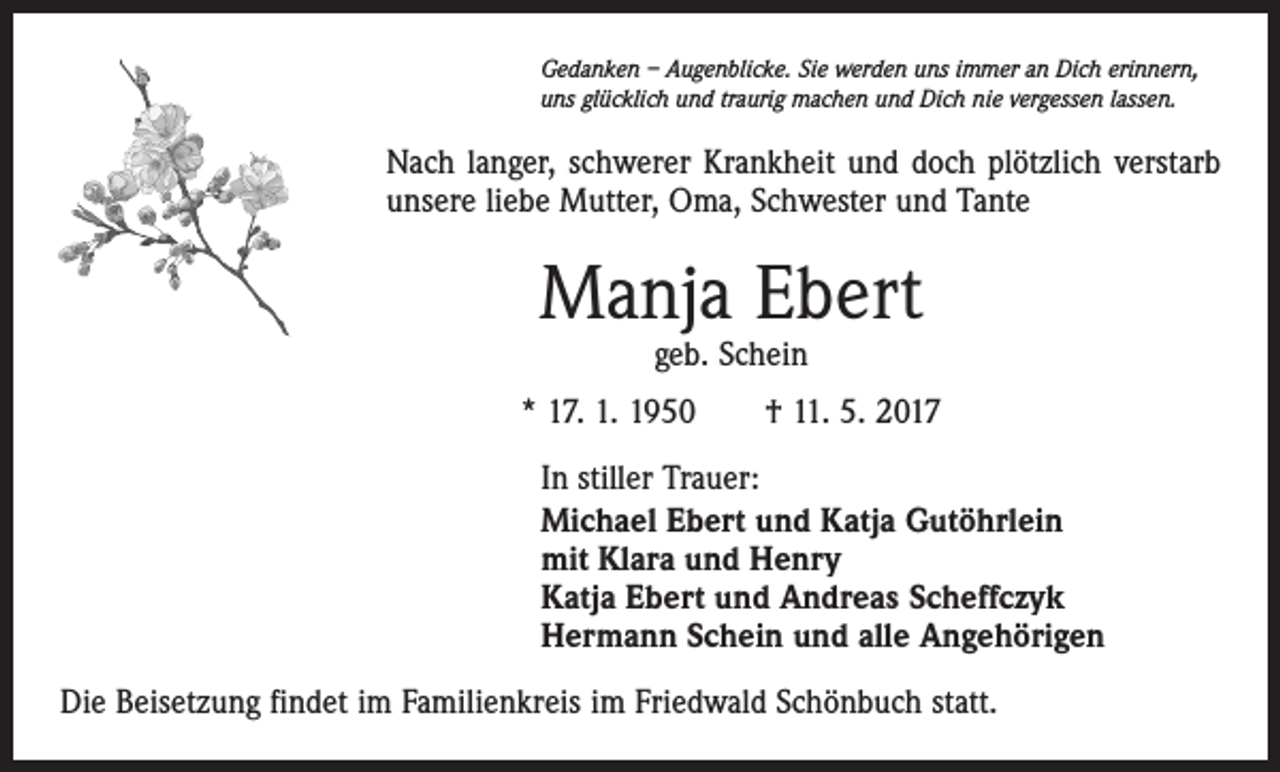 <p>Gedanken – Augenblicke. Sie werden uns immer an Dich erinnern,<br />uns glücklich und traurig machen und Dich nie vergessen lassen.</p><p>Nach langer, schwerer Krankheit und doch plötzlich verstarb<br />unsere liebe Mutter, Oma, Schwester und Tante</p><p>Manja Ebert<br />geb. Schein</p><p>* 17. 1. 1950 † 11. 5. 2017<br />In stiller Trauer:<br />Michael Ebert und Katja Gutöhrlein<br />mit Klara und Henry<br />Katja Ebert und Andreas Scheffczyk<br />Hermann Schein und alle Angehörigen<br />Die Beisetzung findet im Familienkreis im Friedwald Schönbuch statt.</p>