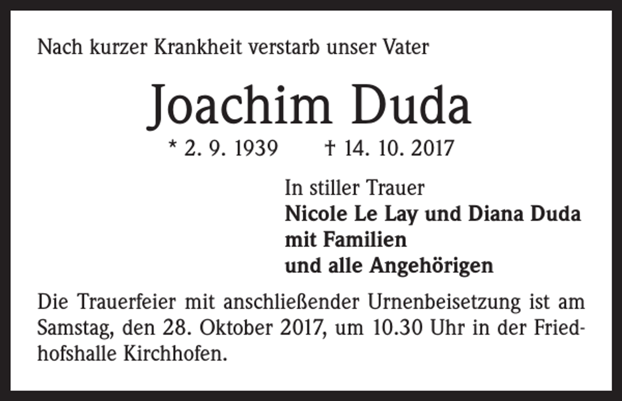 <p>Nach kurzer Krankheit verstarb unser Vater</p><p>Joachim Duda<br />* 2. 9. 1939 † 14. 10. 2017</p><p>In stiller Trauer<br />Nicole Le Lay und Diana Duda<br />mit Familien<br />und alle Angehörigen<br />Die Trauerfeier mit anschließender Urnenbeisetzung ist am<br />Samstag, den 28. Oktober 2017, um 10.30 Uhr in der Friedhofshalle Kirchhofen.</p>