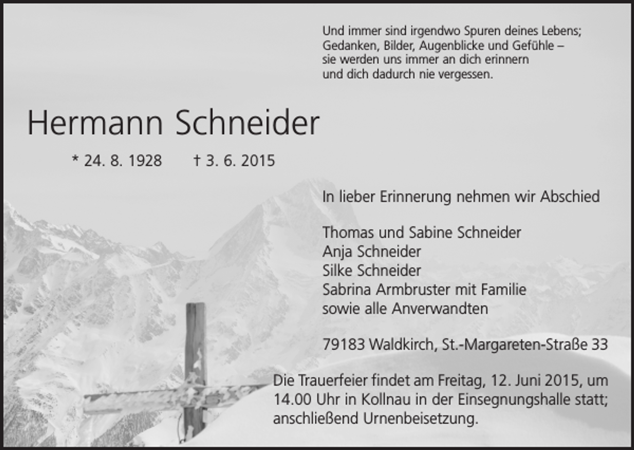 <p>Und immer sind irgendwo Spuren deines Lebens;<br />Gedanken, Bilder, Augenblicke und Gefühle –<br />sie werden uns immer an dich erinnern<br />und dich dadurch nie vergessen.</p><p>Hermann Schneider<br />* 24. 8. 1928 † 3. 6. 2015<br />In lieber Erinnerung nehmen wir Abschied<br />Thomas und Sabine Schneider<br />Anja Schneider<br />Silke Schneider<br />Sabrina Armbruster mit Familie<br />sowie alle Anverwandten<br />79183 Waldkirch, St.-Margareten-Straße 33<br />Die Trauerfeier findet am Freitag, 12. Juni 2015, um<br />14.00 Uhr in Kollnau in der Einsegnungs­halle statt;<br />anschließend Urnenbeisetzung.</p>
