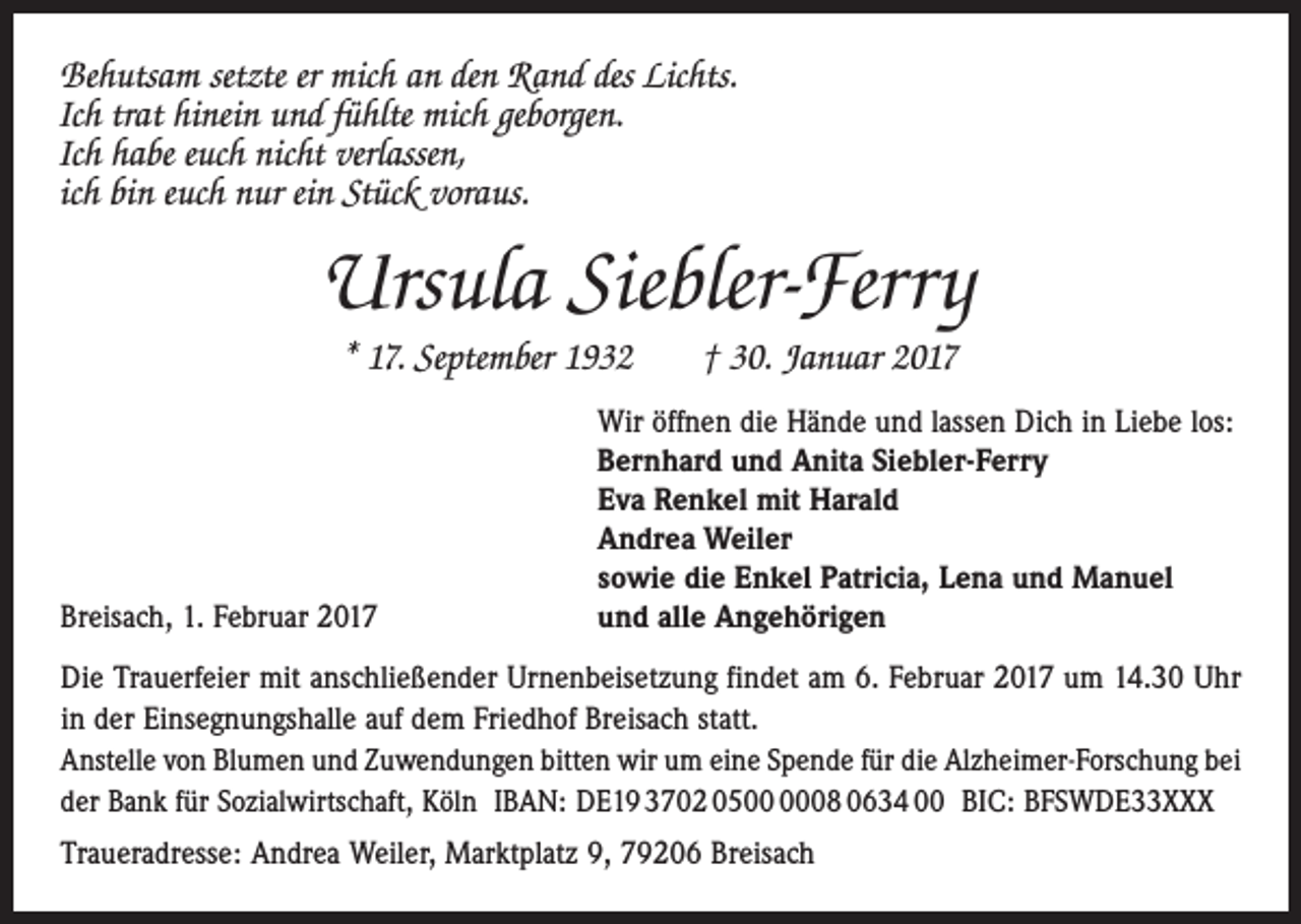 <p>Behutsam setzte er mich an den Rand des Lichts.<br />Ich trat hinein und fühlte mich geborgen.<br />Ich habe euch nicht verlassen,<br />ich bin euch nur ein Stück voraus.</p><p>Ursula Siebler-Ferry<br />* 17. September 1932 † 30. Januar 2017</p><p>Breisach, 1. Februar 2017</p><p>Wir öffnen die Hände und lassen Dich in Liebe los:<br />Bernhard und Anita Siebler-Ferry<br />Eva Renkel mit Harald<br />Andrea Weiler<br />sowie die Enkel Patricia, Lena und Manuel<br />und alle Angehörigen</p><p>Die Trauerfeier mit anschließender Urnenbeisetzung findet am 6. Februar 2017 um 14.30 Uhr<br />in der Einsegnungshalle auf dem Friedhof Breisach statt.<br />Anstelle von Blumen und Zuwendungen bitten wir um eine Spende für die Alzheimer-Forschung bei<br />der Bank für Sozialwirtschaft, Köln IBAN: DE19 3702 0508 0634 00 BIC: BFSWDE33XXX<br />Traueradresse: Andrea Weiler, Marktplatz 9, 79206 Breisach</p>