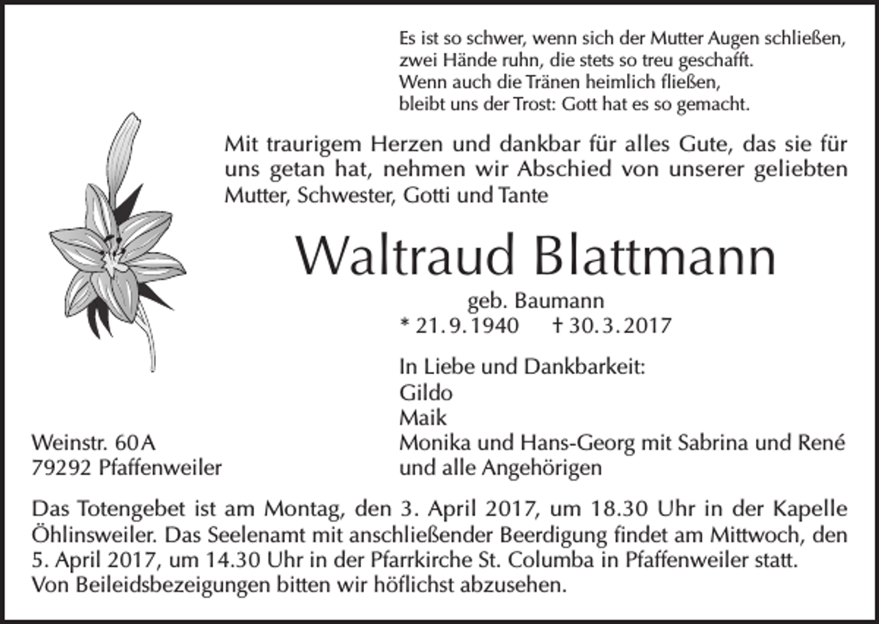 <p>Es ist so schwer, wenn sich der Mutter Augen schließen,<br />zwei Hände ruhn, die stets so treu geschafft.<br />Wenn auch die Tränen heimlich fließen,<br />bleibt uns der Trost: Gott hat es so gemacht.</p><p>Mit traurigem Herzen und dankbar für alles Gute, das sie für<br />uns getan hat, nehmen wir Abschied von unserer geliebten<br />Mutter, Schwester, Gotti und Tante</p><p>Waltraud Blattmann<br />geb. Baumann<br />* 21. 9. 1940 † 30. 3. 2017</p><p>In Liebe und Dankbarkeit:<br />Gildo<br />Maik<br />Weinstr. 60 A<br />Monika und Hans-Georg mit Sabrina und René<br />79292 Pfaffenweiler<br />und alle Angehörigen<br />Das Totengebet ist am Montag, den 3. April 2017, um 18.30 Uhr in der Kapelle<br />Öhlinsweiler. Das Seelenamt mit anschließender Beerdigung findet am Mittwoch, den<br />5. April 2017, um 14.30 Uhr in der Pfarrkirche St. Columba in Pfaffenweiler statt.<br />Von Beileidsbezeigungen bitten wir höflichst abzusehen.</p>