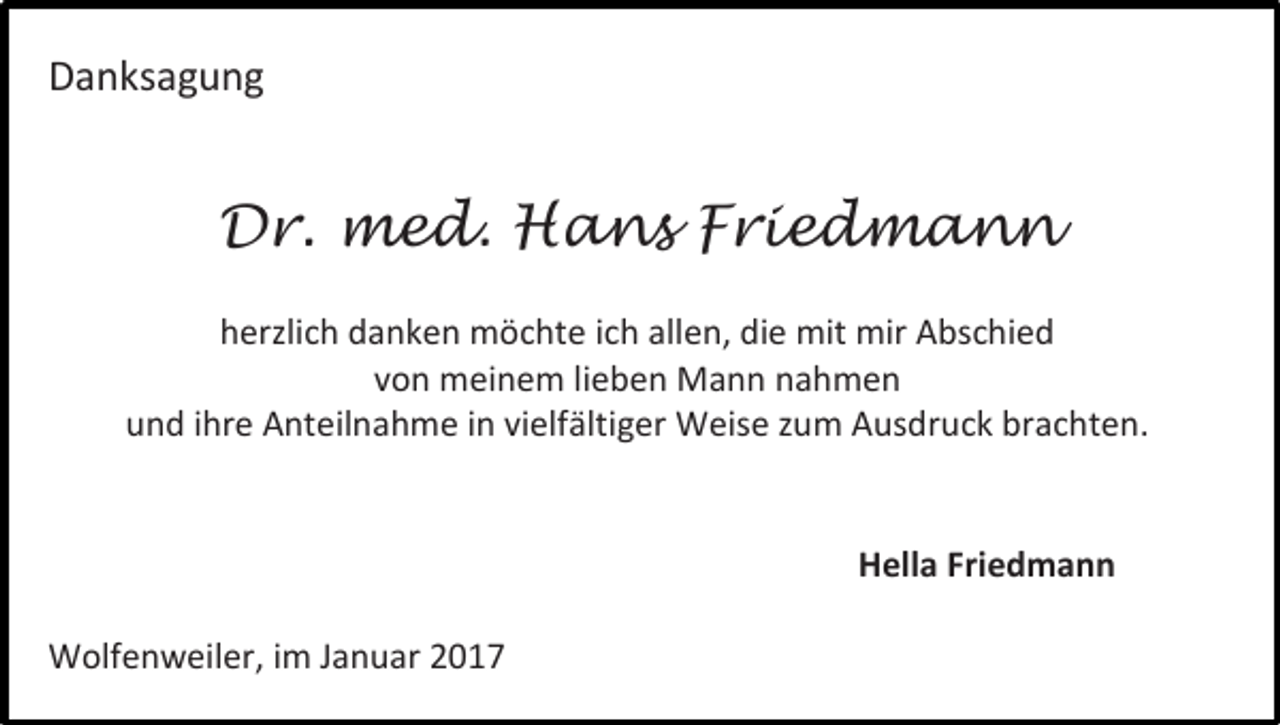 <p>Danksagung</p><p>Dr. med. Hans Friedmann<br />herzlich danken möchte ich allen, die mit mir Abschied<br />von meinem lieben Mann nahmen<br />und ihre Anteilnahme in vielfältiger Weise zum Ausdruck brachten.</p><p>Hella Friedmann<br />Wolfenweiler, im Januar 2017</p>