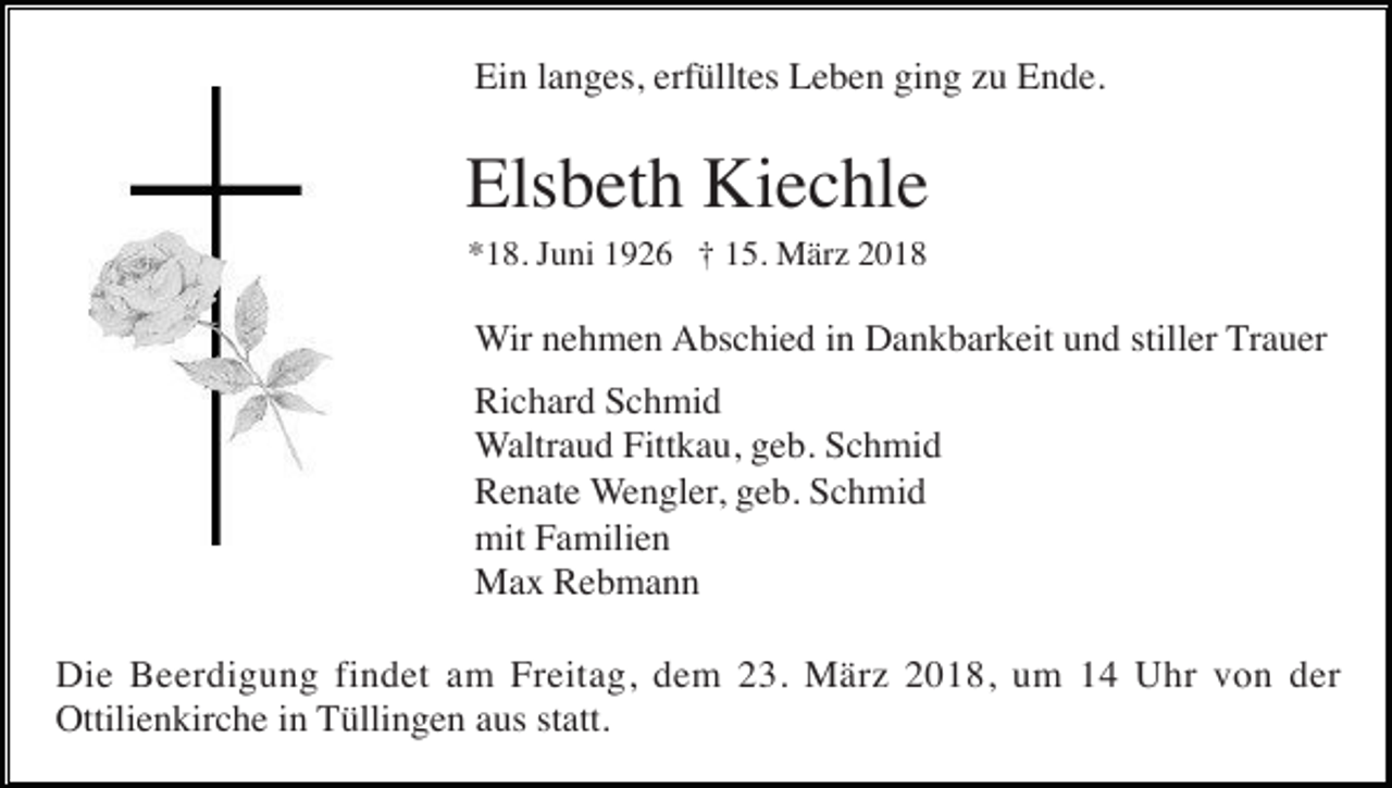 <p>Ein langes, erfülltes Leben ging zu Ende.</p><p>Elsbeth Kiechle<br />*18. Juni 1926 † 15. März 2018</p><p>Wir nehmen Abschied in Dankbarkeit und stiller Trauer<br />Richard Schmid<br />Waltraud Fittkau, geb. Schmid<br />Renate Wengler, geb. Schmid<br />mit Familien<br />Max Rebmann<br />Die Beerdigung findet am Freitag, dem 23. März 2018, um 14 Uhr von der<br />Ottilienkirche in Tüllingen aus statt.</p>