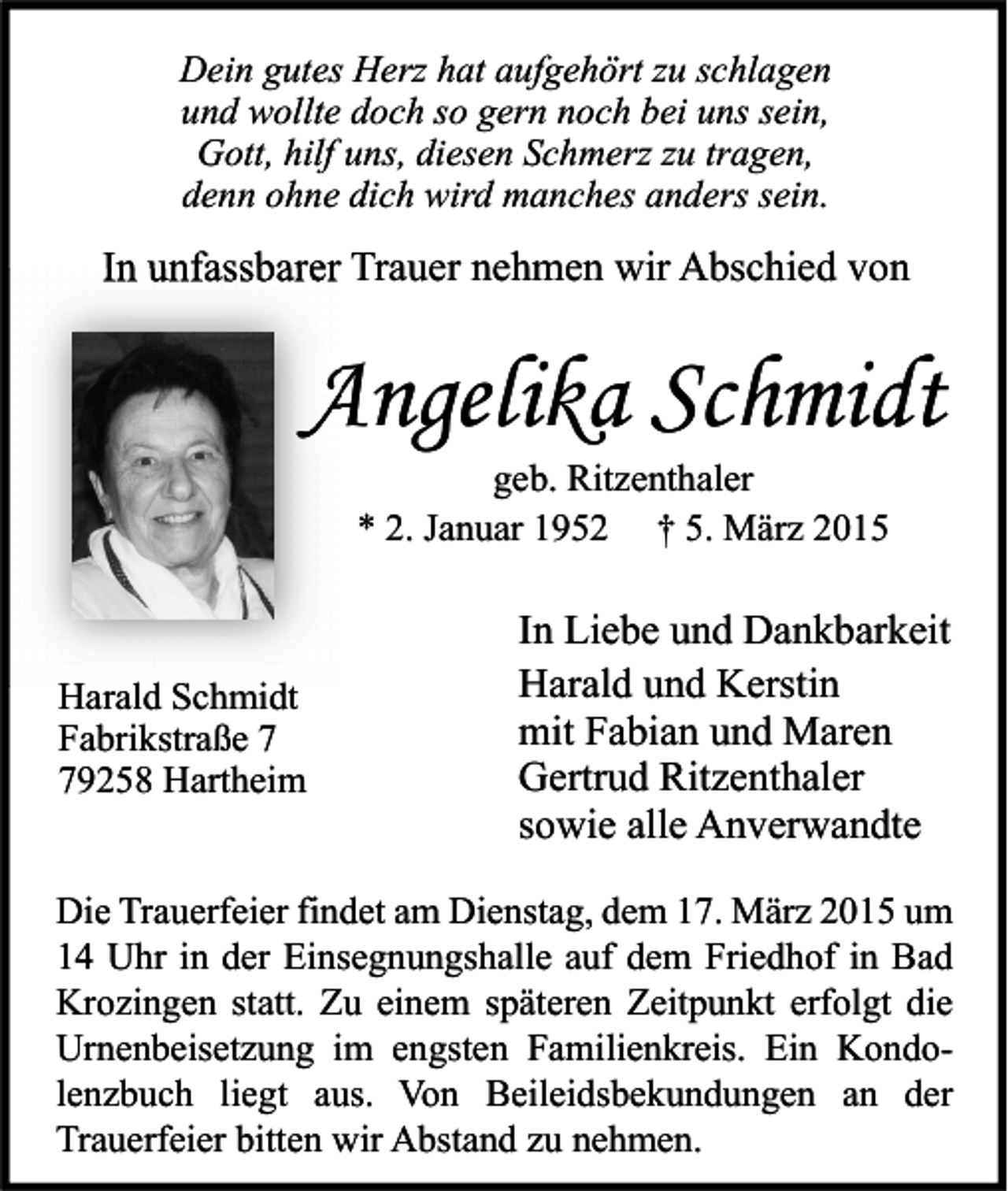 <p>Dein gutes Herz hat aufgehört zu schlagen<br />und wollte doch so gern noch bei uns sein,<br />Gott, hilf uns, diesen Schmerz zu tragen,<br />denn ohne dich wird manches anders sein.</p><p>In unfassbarer Trauer nehmen wir Abschied von</p><p>Angelika Schmidt<br />geb. Ritzenthaler<br />* 2. Januar 1952 † 5. März 2015</p><p>Harald Schmidt<br />Fabrikstraße 9258 Hartheim</p><p>In Liebe und Dankbarkeit<br />Harald und Kerstin<br />mit Fabian und Maren<br />Gertrud Ritzenthaler<br />sowie alle Anverwandte</p><p>Die Trauerfeier findet am Dienstag, dem 17. März 2015 um<br />14 Uhr in der Einsegnungshalle auf dem Friedhof in Bad<br />Krozingen statt. Zu einem späteren Zeitpunkt erfolgt die<br />Urnenbeisetzung im engsten Familienkreis. Ein Kondolenzbuch liegt aus. Von Beileidsbekundungen an der<br />Trauerfeier bitten wir Abstand zu nehmen.</p>