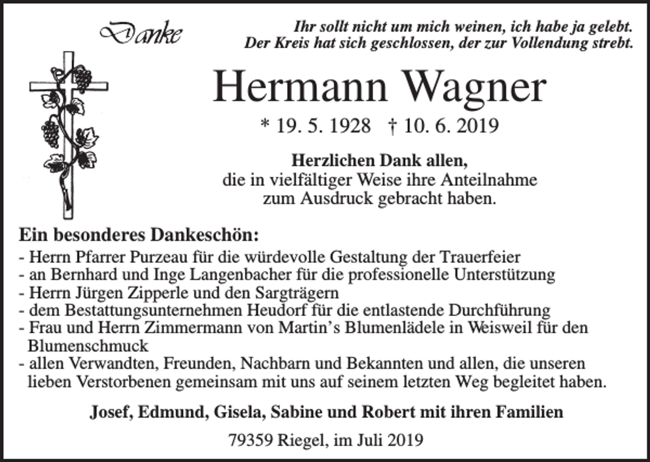 <p>Ihr sollt nicht um mich weinen, ich habe ja gelebt.<br />Der Kreis hat sich geschlossen, der zur Vollendung strebt.</p><p>Hermann Wagner<br />* 19. 5. 1928 † 10. 6. 2019<br />Herzlichen Dank allen,<br />die in vielfältiger Weise ihre Anteilnahme<br />zum Ausdruck gebracht haben.</p><p>Ein besonderes Dankeschön:<br />- Herrn Pfarrer Purzeau für die würdevolle Gestaltung der Trauerfeier<br />- an Bernhard und Inge Langenbacher für die professionelle Unterstützung<br />- Herrn Jürgen Zipperle und den Sargträgern<br />- dem Bestattungsunternehmen Heudorf für die entlastende Durchführung<br />- Frau und Herrn Zimmermann von Martin’s Blumenlädele in Weisweil für den<br />Blumenschmuck<br />- allen Verwandten, Freunden, Nachbarn und Bekannten und allen, die unseren<br />lieben Verstorbenen gemeinsam mit uns auf seinem letzten Weg begleitet haben.<br />Josef, Edmund, Gisela, Sabine und Robert mit ihren Familien<br />79359 Riegel, im Juli 2019</p>