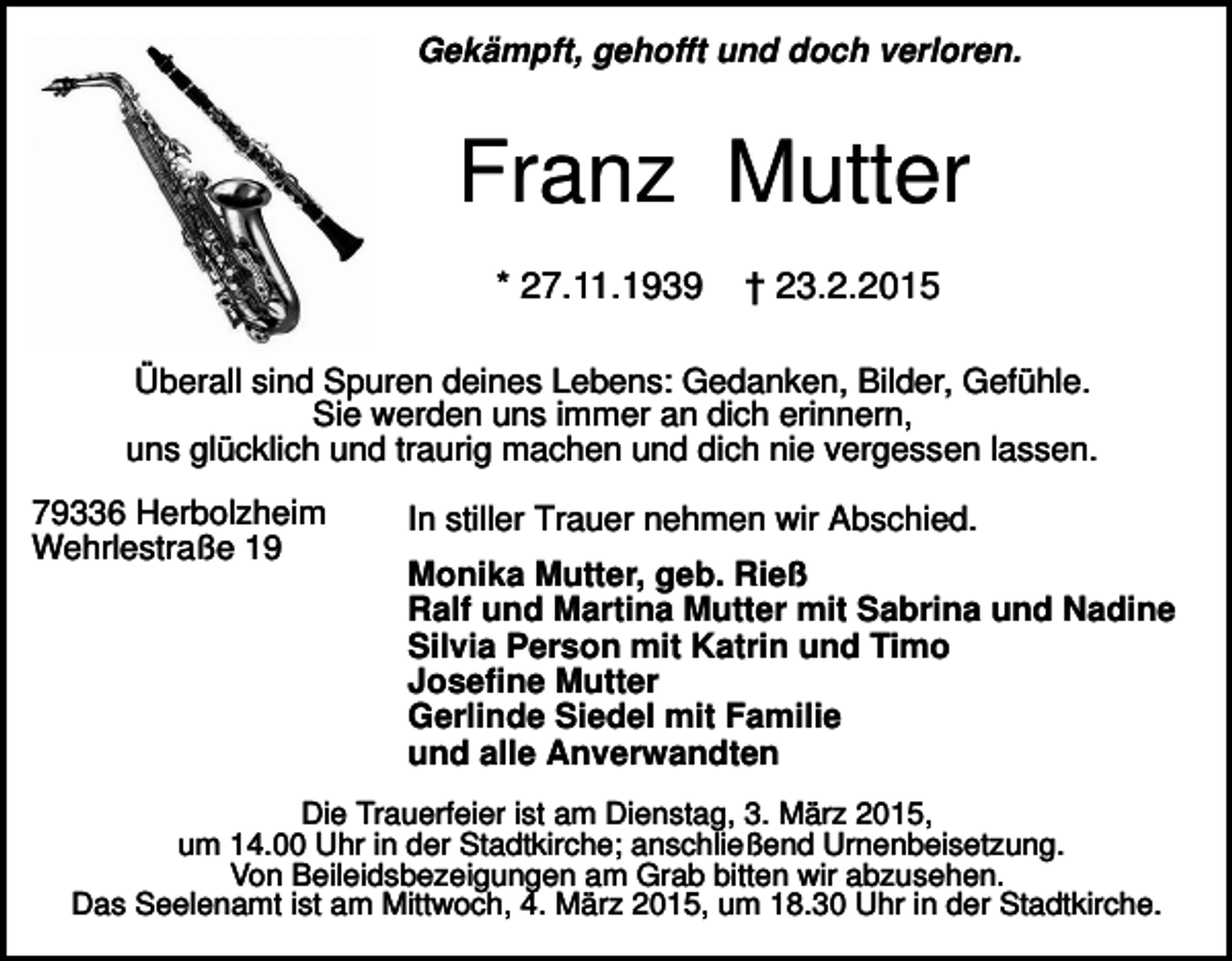 <p>Gekämpft, gehofft und doch verloren.</p><p>Franz Mutter<br />* 27.11.1939</p><p>† 23.2.2015</p><p>Überall sind Spuren deines Lebens: Gedanken, Bilder, Gefühle.<br />Sie werden uns immer an dich erinnern,<br />uns glücklich und traurig machen und dich nie vergessen lassen.<br />79336 Herbolzheim<br />Wehrlestraße 19</p><p>In stiller Trauer nehmen wir Abschied.<br />Monika Mutter, geb. Rieß<br />Ralf und Martina Mutter mit Sabrina und Nadine<br />Silvia Person mit Katrin und Timo<br />Josefine Mutter<br />Gerlinde Siedel mit Familie<br />und alle Anverwandten</p><p>Die Trauerfeier ist am Dienstag, 3. März 2015,<br />um 14.00 Uhr in der Stadtkirche; anschließend Urnenbeisetzung.<br />Von Beileidsbezeigungen am Grab bitten wir abzusehen.<br />Das Seelenamt ist am Mittwoch, 4. März 2015, um 18.30 Uhr in der Stadtkirche.</p>