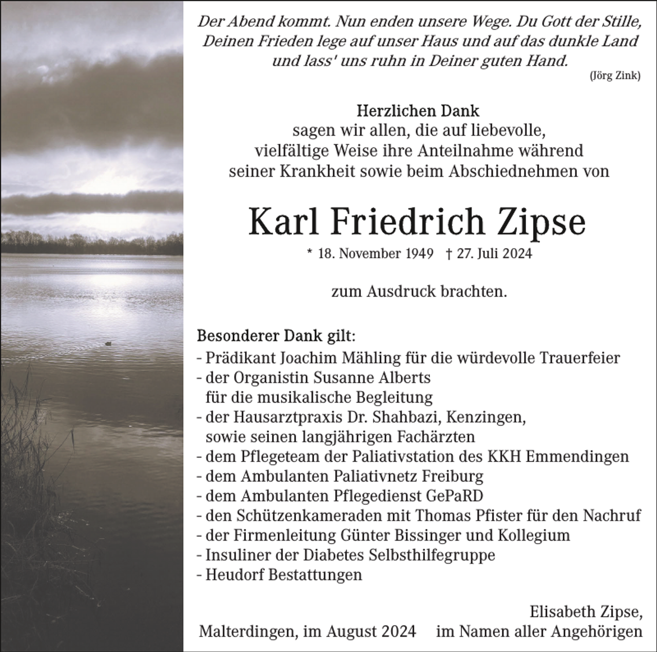 <p>Der Abend kommt. Nun enden unsere Wege. Du Gott der Stille,<br />Deinen Frieden lege auf unser Haus und auf das dunkle Land<br />und lass' uns ruhn in Deiner guten Hand.<br />(Jörg Zink)</p><p>sagen wir allen, die auf liebevolle,<br />vielfältige Weise ihre Anteilnahme während<br />seiner Krankheit sowie beim Abschiednehmen von</p><p>* 18. November 1949 † 27. Juli 2024</p><p>zum Ausdruck brachten.</p><p>- Prädikant Joachim Mähling für die würdevolle Trauerfeier<br />- der Organistin Susanne Alberts<br />für die musikalische Begleitung<br />- der Hausarztpraxis Dr. Shahbazi, Kenzingen,<br />sowie seinen langjährigen Fachärzten<br />- dem Pflegeteam der Paliativstation des KKH Emmendingen<br />- dem Ambulanten Paliativnetz Freiburg<br />- dem Ambulanten Pflegedienst GePaRD<br />- den Schützenkameraden mit Thomas Pfister für den Nachruf<br />- der Firmenleitung Günter Bissinger und Kollegium<br />- Insuliner der Diabetes Selbsthilfegruppe<br />- Heudorf Bestattungen<br />Malterdingen, im August 2024</p><p>Elisabeth Zipse,<br />im Namen aller Angehörigen</p>