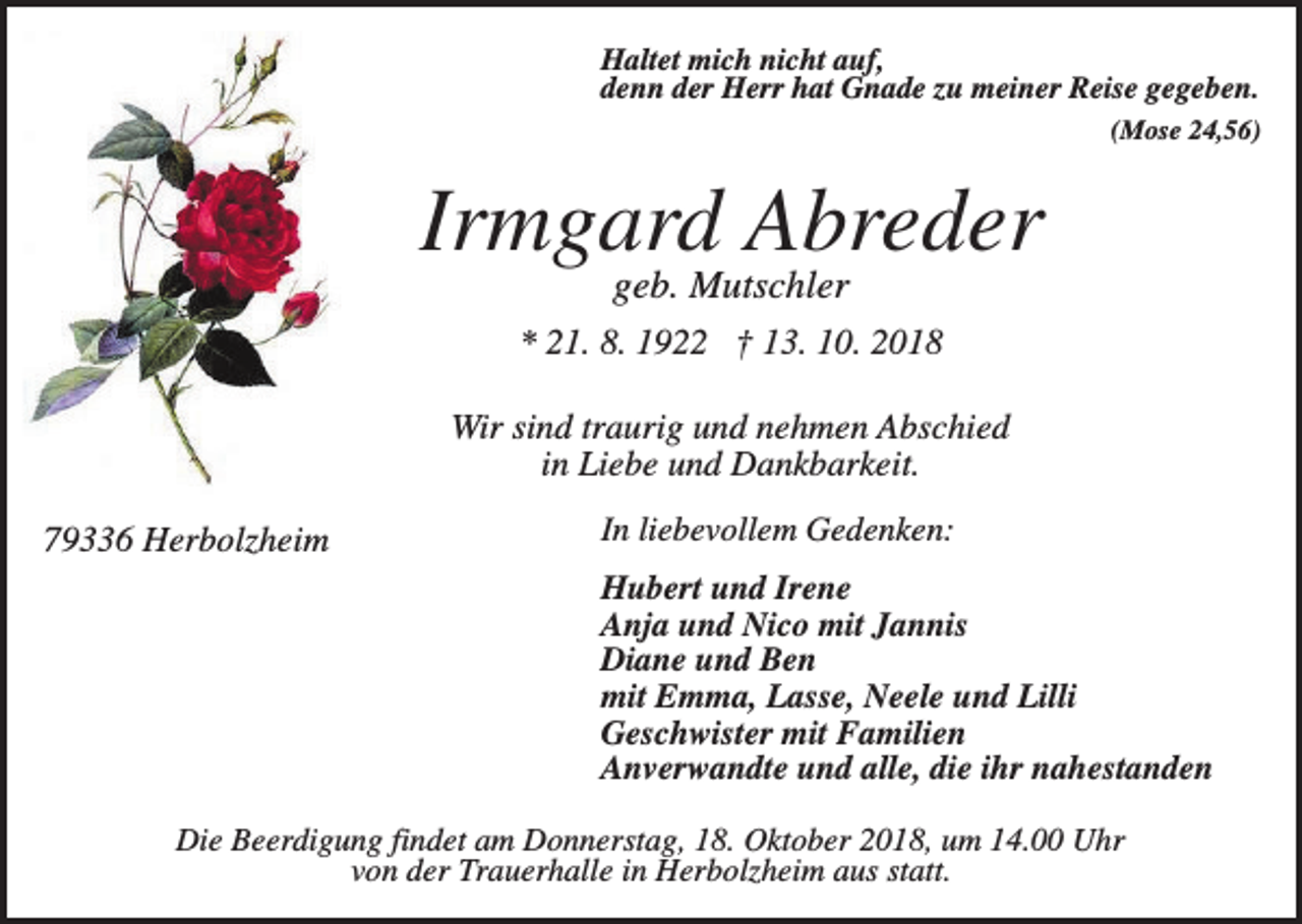 <p>Haltet mich nicht auf,<br />denn der Herr hat Gnade zu meiner Reise gegeben.<br />(Mose 24,56)</p><p>Irmgard Abreder<br />geb. Mutschler<br />* 21. 8. 1922 † 13. 10. 2018<br />Wir sind traurig und nehmen Abschied<br />in Liebe und Dankbarkeit.<br />79336 Herbolzheim</p><p>In liebevollem Gedenken:<br />Hubert und Irene<br />Anja und Nico mit Jannis<br />Diane und Ben<br />mit Emma, Lasse, Neele und Lilli<br />Geschwister mit Familien<br />Anverwandte und alle, die ihr nahestanden</p><p>Die Beerdigung findet am Donnerstag, 18. Oktober 2018, um 14.00 Uhr<br />von der Trauerhalle in Herbolzheim aus statt.</p>