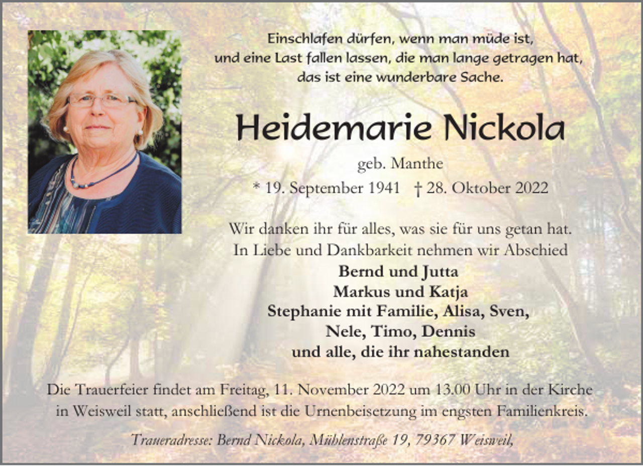 <p>Einschlafen dürfen, wenn man müde ist,<br />und eine Last fallen lassen, die man lange getragen hat,<br />das ist eine wunderbare Sache.</p><p>Heidemarie Nickola<br />geb. Manthe<br />* 19. September 1941 † 28. Oktober 2022<br />Wir danken ihr für alles, was sie für uns getan hat.<br />In Liebe und Dankbarkeit nehmen wir Abschied<br />Bernd und Jutta<br />Markus und Katja<br />Stephanie mit Familie, Alisa, Sven,<br />Nele, Timo, Dennis<br />und alle, die ihr nahestanden<br />Die Trauerfeier findet am Freitag, 11. November 2022 um 13.00 Uhr in der Kirche<br />in Weisweil statt, anschließend ist die Urnenbeisetzung im engsten Familienkreis.<br />Traueradresse: Bernd Nickola, Mühlenstraße 19, 79367 Weisweil,</p>