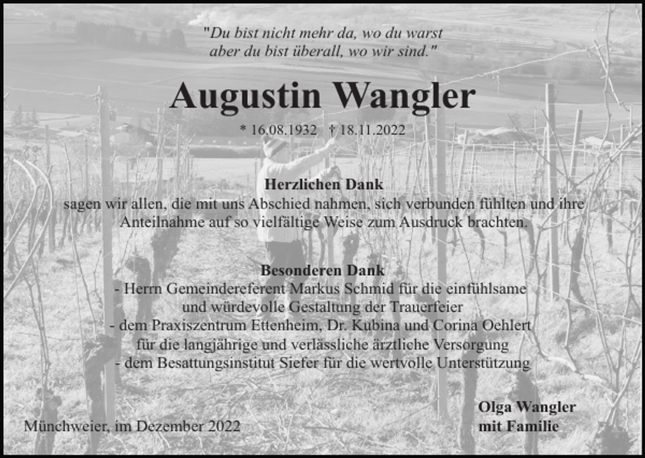 <p>"Du bist nicht mehr da, wo du warst<br />aber du bist überall, wo wir sind."</p><p>Augustin Wangler<br />* 16.08.1932 † 18.11.2022</p><p>Herzlichen Dank<br />sagen wir allen, die mit uns Abschied nahmen, sich verbunden fühlten und ihre<br />Anteilnahme auf so vielfältige Weise zum Ausdruck brachten.<br />Besonderen Dank<br />- Herrn Gemeindereferent Markus Schmid für die einfühlsame<br />und würdevolle Gestaltung der Trauerfeier<br />- dem Praxiszentrum Ettenheim, Dr. Kubina und Corina Oehlert<br />für die langjährige und verlässliche ärztliche Versorgung<br />- dem Besattungsinstitut Siefer für die wertvolle Unterstützung</p><p>Münchweier, im Dezember 2022</p><p>Olga Wangler<br />mit Familie</p>