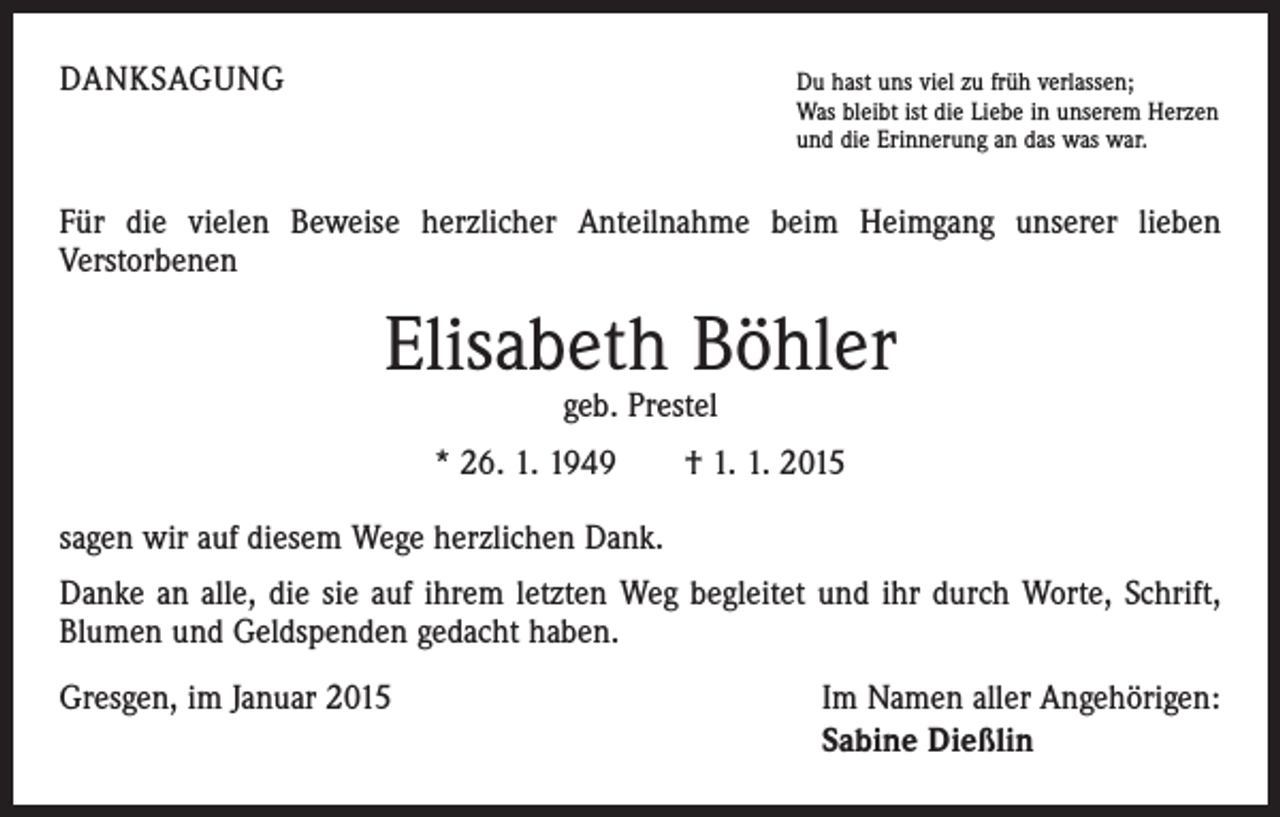 <p>DANKSAGUNG</p><p>u hast uns viel zu früh verlassen;<br />D<br />Was bleibt ist die Liebe in unserem Herzen<br />und die Erinnerung an das was war.</p><p>Für die vielen Beweise herzlicher Anteilnahme beim Heimgang unserer lieben<br />­Verstorbenen</p><p>Elisabeth Böhler<br />geb. Prestel</p><p>* 26. 1. 1949 † 1. 1. 2015<br />sagen wir auf diesem Wege herzlichen Dank.<br />Danke an alle, die sie auf ihrem letzten Weg begleitet und ihr durch Worte, Schrift,<br />Blumen und Geldspenden gedacht haben.<br />Gresgen, im Januar 2015</p><p>Im Namen aller Angehörigen:<br />Sabine Dießlin</p>
