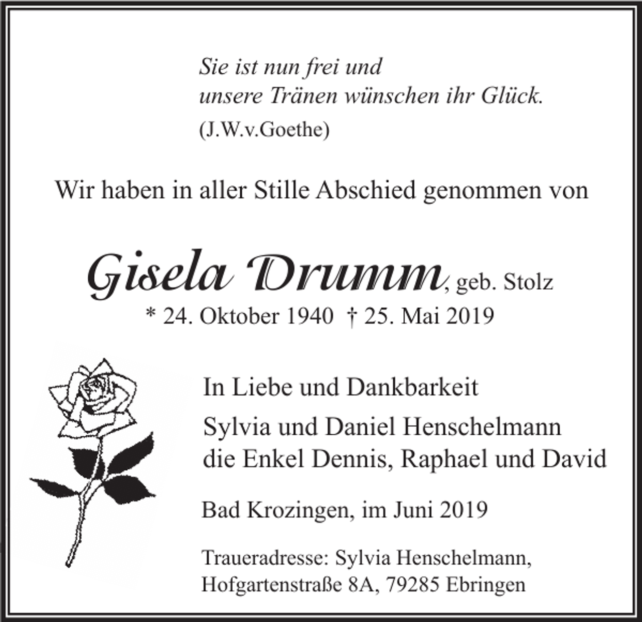 <p>Sie ist nun frei und<br />unsere Tränen wünschen ihr Glück.<br />(J.W.v.Goethe)</p><p>Wir haben in aller Stille Abschied genommen von</p><p>Gisela Drumm, geb. Stolz<br />* 24. Oktober 1940 † 25. Mai 2019</p><p>In Liebe und Dankbarkeit<br />Sylvia und Daniel Henschelmann<br />die Enkel Dennis, Raphael und David<br />Bad Krozingen, im Juni 2019<br />Traueradresse: Sylvia Henschelmann,<br />Hofgartenstraße 8A, 79285 Ebringen</p>