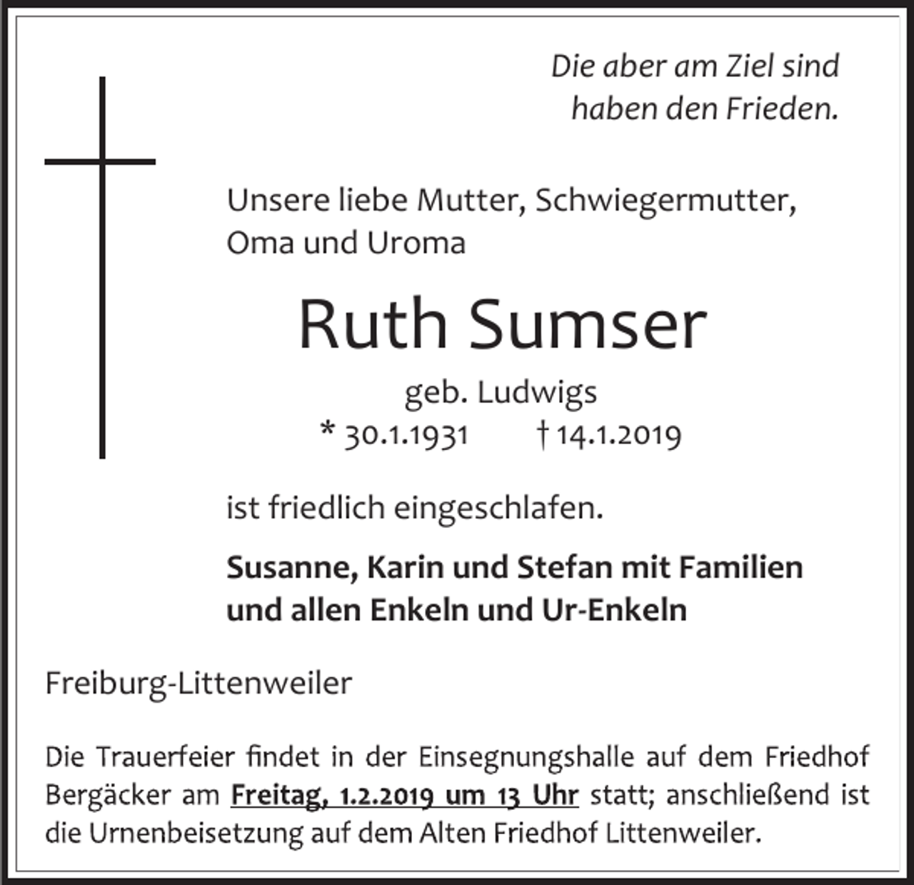 <p>Die aber am Ziel sind<br />haben den Frieden.<br />Unsere liebe Mutter, Schwiegermutter,<br />Oma und Uroma</p><p>Ruth Sumser<br />geb. Ludwigs<br />* 30.1.1931<br />† 14.1.2019<br />ist friedlich eingeschlafen.<br />Susanne, Karin und Stefan mit Familien<br />und allen Enkeln und Ur-Enkeln<br />Freiburg-Littenweiler</p>