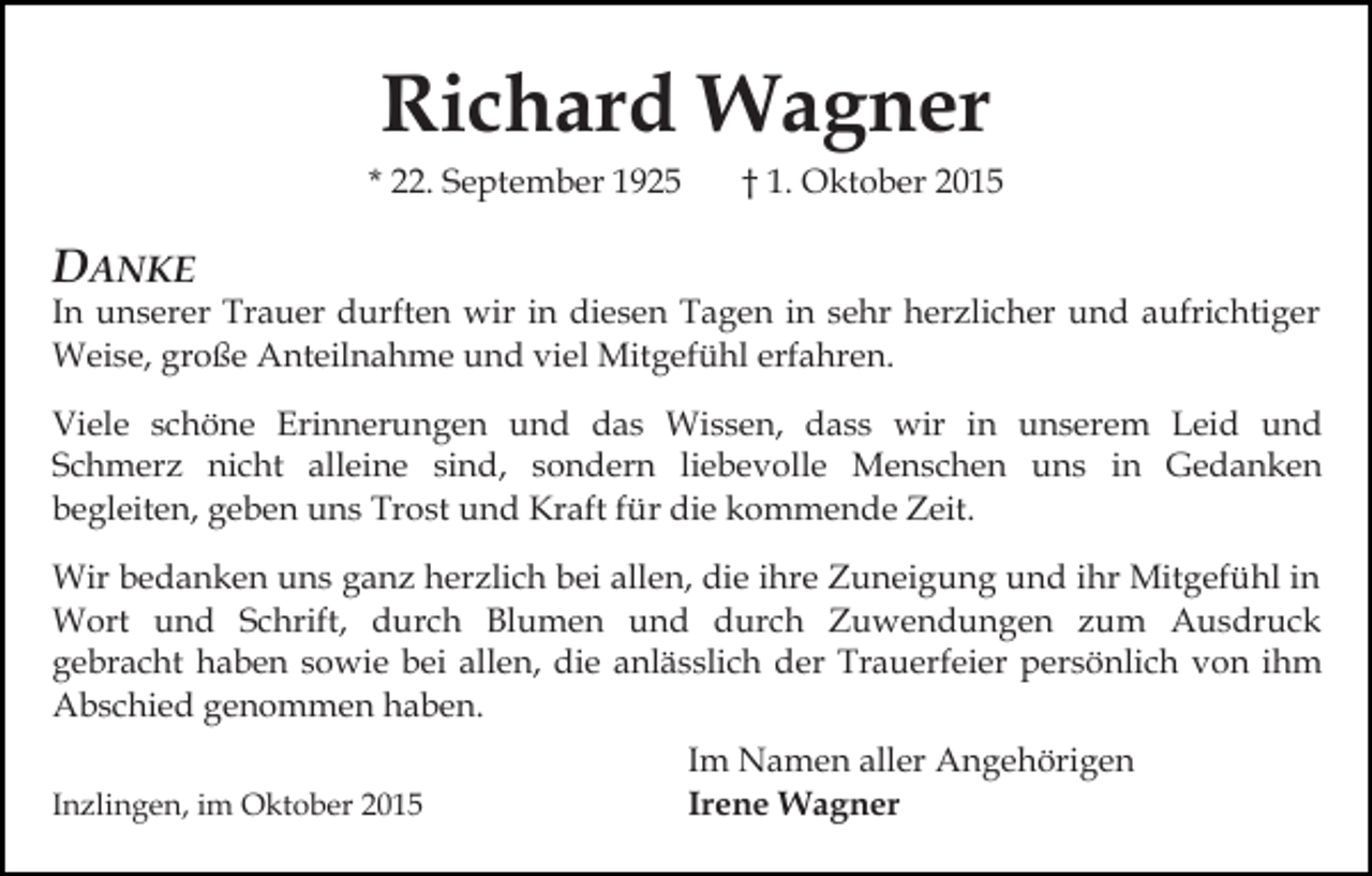 <p>Richard Wagner<br />* 22. September 1925</p><p>† 1. Oktober 2015</p><p>DANKE</p><p>In unserer Trauer durften wir in diesen Tagen in sehr herzlicher und aufrichtiger<br />Weise, große Anteilnahme und viel Mitgefühl erfahren.<br />Viele schöne Erinnerungen und das Wissen, dass wir in unserem Leid und<br />Schmerz nicht alleine sind, sondern liebevolle Menschen uns in Gedanken<br />begleiten, geben uns Trost und Kraft für die kommende Zeit.<br />Wir bedanken uns ganz herzlich bei allen, die ihre Zuneigung und ihr Mitgefühl in<br />Wort und Schrift, durch Blumen und durch Zuwendungen zum Ausdruck<br />gebracht haben sowie bei allen, die anlässlich der Trauerfeier persönlich von ihm<br />Abschied genommen haben.<br />Inzlingen, im Oktober 2015</p><p>Im Namen aller Angehörigen<br />Irene Wagner</p>